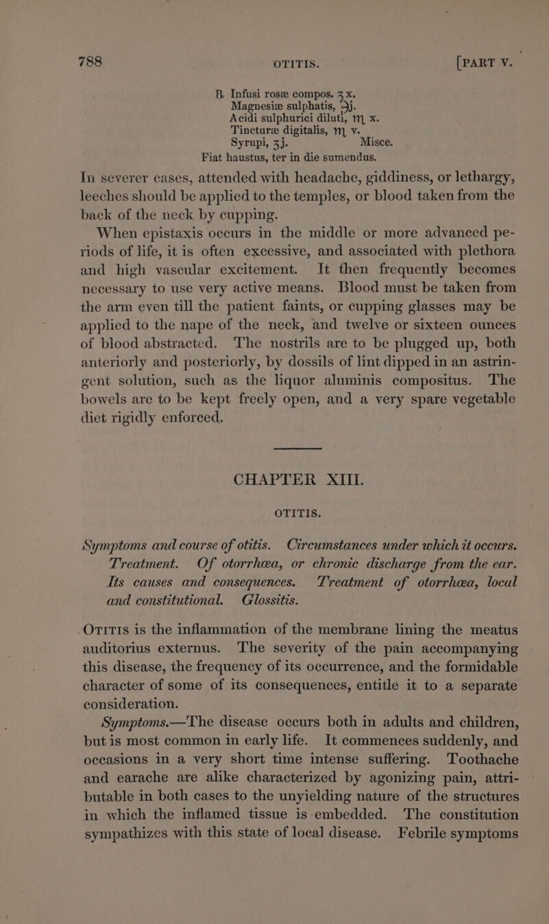 R Infusi rose compos. 3 x. Magnesiz sulphatis, 5j. Acidi sulphurici diluti, m, x. Tincture digitalis, m, v. Syrupi, 3). Misce. Fiat haustus, ter in die sumendus. In severer cases, attended with headache, giddiness, or lethargy, leeches should be applied to the temples, or blood taken from the back of the neck by cupping. When epistaxis occurs in the middle or more advanced pe- riods of life, itis often excessive, and associated with plethora and high vascular excitement. It then frequently becomes necessary to use very active means. Blood must be taken from the arm even till the patient faints, or cupping glasses may be applied to the nape of the neck, and twelve or sixteen ounces of blood abstracted. The nostrils are to be plugged up, both anteriorly and posteriorly, by dossils of lint dipped in an astrin- gent solution, such as the liquor aluminis compositus. The bowels are to be kept freely open, and a very spare vegetable diet rigidly enforced. CHAPTER XIII. OTITIS. Symptoms and course of otitis. Circumstances under which tt occurs. Treatment. Of otorrhaa, or chronic discharge from the ear. Its causes and consequences. Treatment of otorrhea, local and constitutional. Glossttis. OTITIS is the inflammation of the membrane lining the meatus auditorius externus. The severity of the pain accompanying this disease, the frequency of its occurrence, and the formidable character of some of its consequences, entitle it to a separate consideration. Symptoms.—The disease occurs both in adults and children, but is most common in early life. It commences suddenly, and occasions in a very short time intense suffering. Toothache and earache are alike characterized by agonizing pain, attri- butable in both cases to the unyielding nature of the structures in which the inflamed tissue is embedded. The constitution sympathizes with this state of loca] disease. Febrile symptoms