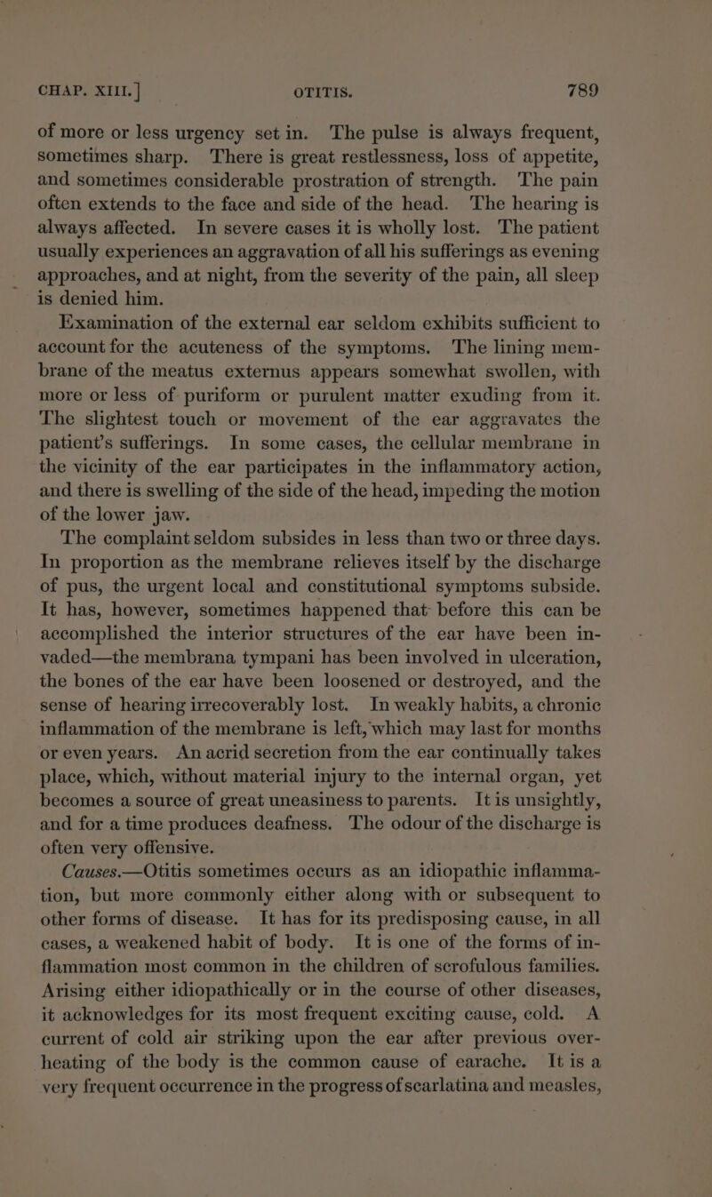 of more or less urgency set in. The pulse is always frequent, sometimes sharp. There is great restlessness, loss of appetite, and sometimes considerable prostration of strength. The pain often extends to the face and side of the head. The hearing is always affected. In severe cases it is wholly lost. The patient usually experiences an aggravation of all his sufferings as evening approaches, and at night, from the severity of the pain, all sleep is denied him. Examination of the external ear seldom exhibits sufficient to account for the acuteness of the symptoms. The lining mem- brane of the meatus externus appears somewhat swollen, with more or less of puriform or purulent matter exuding from it. The slightest touch or movement of the ear aggravates the patient’s sufferings. In some cases, the cellular membrane in the vicinity of the ear participates in the inflammatory action, and there is swelling of the side of the head, impeding the motion of the lower jaw. The complaint seldom subsides in less than two or three days. In proportion as the membrane relieves itself by the discharge of pus, the urgent local and constitutional symptoms subside. It has, however, sometimes happened that: before this can be accomplished the interior structures of the ear have been in- vaded—the membrana tympani has been involved in ulceration, the bones of the ear have been loosened or destroyed, and the sense of hearing irrecoverably lost. In weakly habits, a chronic inflammation of the membrane is left, which may last for months or even years. An acrid secretion from the ear continually takes place, which, without material injury to the internal organ, yet becomes a source of great uneasiness to parents. It is unsightly, and for a time produces deafness. The odour of the discharge is often very offensive. Causes.—Otitis sometimes occurs as an idiopathic inflamma- tion, but more commonly either along with or subsequent to other forms of disease. It has for its predisposing cause, in all cases, a weakened habit of body. It is one of the forms of in- flammation most common in the children of scrofulous families. Arising either idiopathically or in the course of other diseases, it acknowledges for its most frequent exciting cause, cold. A current of cold air striking upon the ear after previous over- heating of the body is the common cause of earache. It is a very frequent occurrence in the progress of scarlatina and measles,