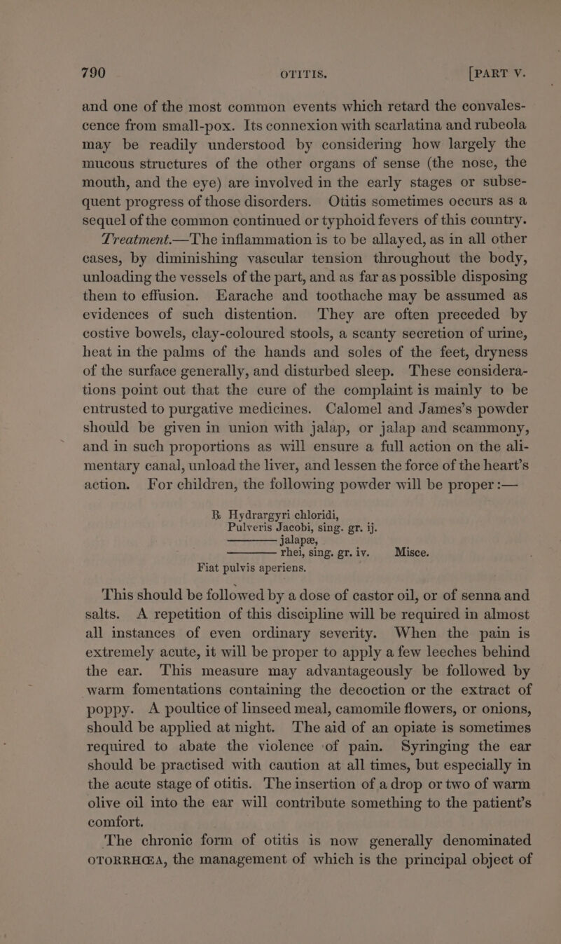 and one of the most common events which retard the convales- cence from small-pox. Its connexion with scarlatina and rubeola may be readily understood by considering how largely the mucous structures of the other organs of sense (the nose, the mouth, and the eye) are involved in the early stages or subse- quent progress of those disorders. Otitis sometimes occurs as a sequel of the common continued or typhoid fevers of this country. Treatment.—The inflammation is to be allayed, as in all other cases, by diminishing vascular tension throughout the body, unloading the vessels of the part, and as far as possible disposing them to effusion. Earache and toothache may be assumed as evidences of such distention. They are often preceded by costive bowels, clay-coloured stools, a scanty secretion of urine, heat in the palms of the hands and soles of the feet, dryness of the surface generally, and disturbed sleep. These considera- tions point out that the cure of the complaint is mainly to be entrusted to purgative medicines. Calomel and James’s powder should be given in union with jalap, or jalap and scammony, and in such proportions as will ensure a full action on the ali- mentary canal, unload the liver, and lessen the force of the heart’s action. For children, the following powder will be proper :— BR. Hydrargyri chloridi, Pulveris Jacobi, sing. gr. ij. jalapee, rhei, sing. gr. iv. Misce. Fiat pulvis aperiens. This should be followed by a dose of castor oil, or of senna and salts. A repetition of this discipline will be required in almost all instances of even ordinary severity. When the pain is extremely acute, 1t will be proper to apply a few leeches behind the ear. This measure may advantageously be followed by warm fomentations containing the decoction or the extract of poppy. A poultice of linseed meal, camomile flowers, or onions, should be applied at night. The aid of an opiate is sometimes required to abate the violence ‘of pain. Syringing the ear should be practised with caution at all times, but especially in the acute stage of otitis. The insertion of a drop or two of warm olive oil into the ear will contribute something to the patient’s comfort. The chronic form of otitis is now generally denominated OTORRHGA, the management of which is the principal object of