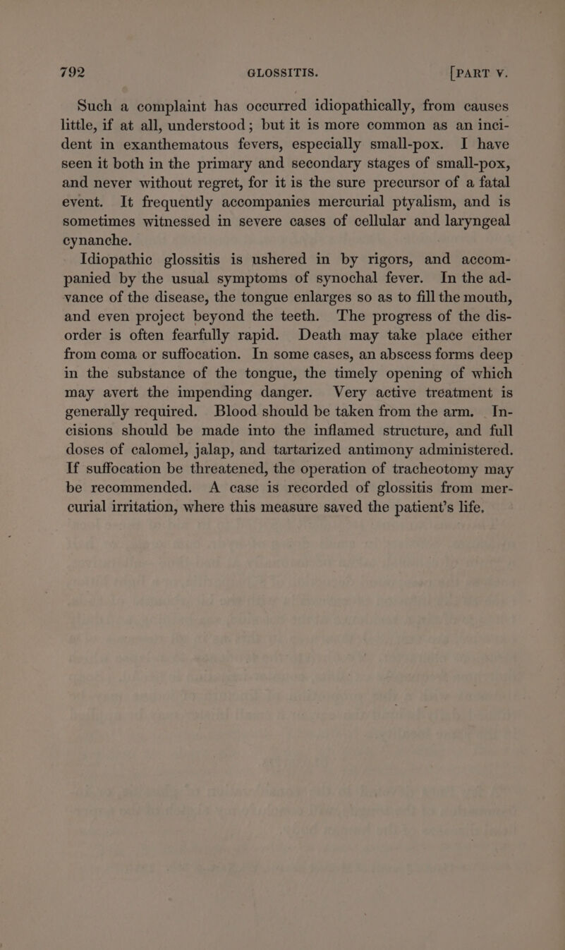 Such a complaint has occurred idiopathically, from causes little, if at all, understood; but it is more common as an inci- dent in exanthematous fevers, especially small-pox. I have seen it both in the primary and secondary stages of small-pox, and never without regret, for it is the sure precursor of a fatal event. It frequently accompanies mercurial ptyalism, and is sometimes witnessed in severe cases of cellular and laryngeal cynanche. Idiopathic glossitis is ushered in by rigors, and accom- panied by the usual symptoms of synochal fever. In the ad- vance of the disease, the tongue enlarges so as to fill the mouth, and even project beyond the teeth. The progress of the dis- order is often fearfully rapid. Death may take place either from coma or suffocation. In some cases, an abscess forms deep in the substance of the tongue, the timely opening of which may avert the impending danger. Very active treatment is generally required. Blood should be taken from the arm. _ In- cisions should be made into the inflamed structure, and full doses of calomel, jalap, and tartarized antimony administered. If suffocation be threatened, the operation of tracheotomy may be recommended. A case is recorded of glossitis from mer- curial irritation, where this measure saved the patient’s life,