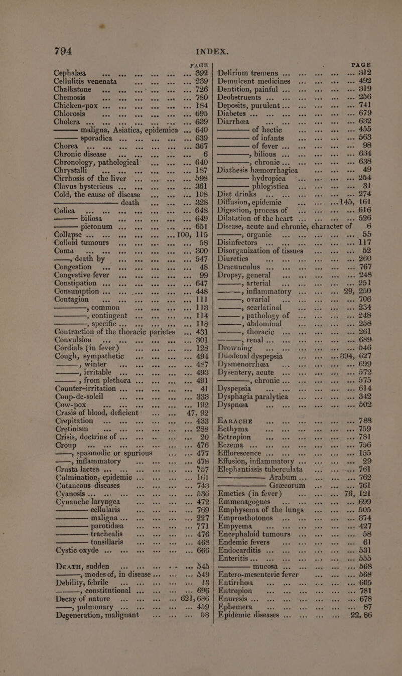 PAGE PAGE Cephalea CE ce kes ot. (OO Debram tremens i... ee 312 Cellulitis venenata see eee ese eee 289 | Demulcent medicines ove 492 Chalkstone ... 1... ...° eee coe ee 726 | Dentition, painful .. ts 319 Chemosis WIRES S| oiks mae cibry ieee LOO. | SCO UMEEMOHES ce. oi 256 Chicken-pox ... ve see eve eee 184 | Deposits, purulent .. , 741 Chlorosis Bhs “iage.| eee “Rea” lean’ Nake O07 @inipber .- . 679 Cholera ... ... ... 689 | Diarrhea ey tees : 632 maligna, Asiatica, epidemica --. 640 of hectic : 455 sporadica Re ee .. 639 of infants : 563 eee reba PT of fever ... : 98 Chronic disease... ee eee ED » bilious ... woes 634 Chronology, pathological .. 640 | ————,, chronic... . 638 Chrystalli ... Sat cave.) wae eee Cah anna teate heemorrhagica “ 49 Cirrhosis of the liver... 1... s+. 598 SMTA be io eae 254 Clavus hystericus 1... .0. 2. seo yes GOL es ned : 31 Cold, the cause of disease ... ... «.. 108 | Diet fixiaks . ae aan ae —_—_———————- death ... ... ... 828 | Diffusion ,epidemic oe Ee oH BTIGRT. Gs) GRAS Spa Deeb lune Slane Resales Digestion, process of x enh biliosa see Eas: Be ee ee Gad 4 imatation of the heart... 526 pictonum ... ... ... 651 | Disease, acute and chronic, character of 6 OoiaHse. ex. tes See .100, 115 , organic 55 Colloid tumours... 4. ws. ws «. 58 | Disinfectors acters 117 Coma _... Soe Te teks 800 | Disorganization of tissues 52 » death by Yin ives ats 547 | Diuretics 260 Congestion Wee. Yeas “tebe ) bond ‘hen 48 | Dracunculus ... 767 Congestive fever ... seo ser vee 99 | Dropsy, general 248 Constipation ... 11. ese eee 647 » arterial vee ~ see Consumption ... 448 | ———, inflammatory . 29, 250 Contagion oe hos. 2150, ceem 111 » ovarial ase 406 » common eb Vea tens 118 , scarlatinal 234 , contingent 114 » pathology of 248 , specific... ... 118 , abdominal 258 Contraction of the thoracic parietes 431] ’ meee 261 Convulsion ... Sea pesaw. oes 801 | — » renal . 689 Cordials (in fever) be 12h} Drowning |. ...6 0. dor «ay B46 Cough, sympathetic ... ... 494 | Duodenal d spepsia +» 094, 627 yf WAGER” MA aoe eee 487 Seabee arte be Fo chee OD » vitable us- os. hee 493 | Dysentery, acute 572 , from enigeis Fe 491 , chronic .. 575 Counter-irritation . 41 | Dyspepsia ‘ 614 Coup-de-soleil 333 | Dysphagia paralytica 342 Cow-pox 192 | Dyspneea 502 Crasis of blood, deficient» 47. 92 Crepitation foe! 433 | EaracuEe 788 Cretinism ; 288 | Ecthyma 759 Crisis, doctrine of .. 20 | Ectrepion 781 Croup re a . 476 | Eezema... ... 756 , spasmodic or - spurious 477 | Efflorescence ... ... 155 , inflammatory 478 | Effusion, inflammatory .. 29 Crusta lactea ... ae . 757 | Elephantiasis tuberculata 761 Culmination, epidemic ... 161 Arabum .. . 762 Cutaneous diseases 743 | ———— Grecorum oa gt eG Cyanosis .5. se. ‘ve 536 | Emetics (in fever) . 76, 121 Cynanche laryngea 472 | Emmenagogues ... ... ses 699 cellularis aoe 769 | Emphysema of the lungs - 505 maligna .. 227 | Emprosthotonos fe . B74 parotideea | 771 | Empyema : . 427 trachealis 476 Encephaloid tumours . 58 tonsillaris ... 468 | Endemic fevers 78) Cystic oxyde ... oe . 666 | Endocarditis ... . 531 Enteritis ... 3 . 555 DeatH, sudden... 00. veo ce eee 545 mucosa .. . 568 . modes of, in disease .. .- 549 | Entero-mesenteric fever . 568 Debility, febrile rh - 18 | Entirrhea . 605 » constitutional ... . 696 | Entropion . 781 Decay of nature . 621, 686 | Enuresis ... . 678 ——, pulmonary... .. . 459 | Ephemera oe o' | 87 Degeneration, malignant 58 | Epidemic diseases ... 22, 86