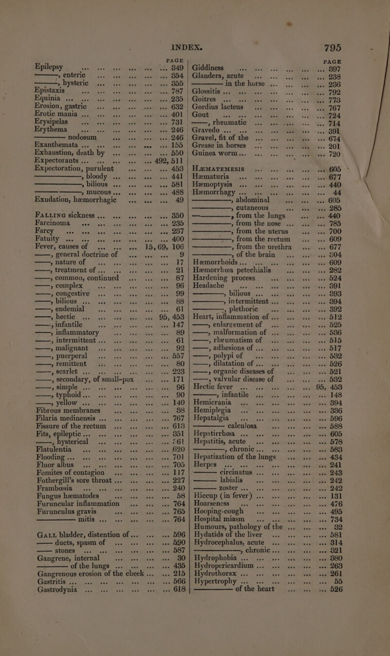 Epilepsy » enteric » hysteric Epistaxis Equinia ... ... Erosion, gastric Erotic mania ... Erysipelas Erythema nodosum Exanthemata ... ... Exhaustion, death by Expectorants... ... Expectoration, ‘purulent ——————, bloody ... » bilious ... » mucous... Exudation, hemorrhagic Fatxine sickness ... Parcinoma aww: ws Uo ae ee Fatuity Fever, causes of see , general doctrine of , nature of , treatment of ... » common, continued ——., complex » congestive ——, bilious ... » endemial tis 0 ae eo , infantile » inflammatory , Intermittent ... ——, malignant ——, puerperal » remittent —, scarlet ... ... , Secondary, of small-pox , simple ... ——, typhoid .. » yellow ... Fibrous membranes Filaria medinensis ... Fissure of the rectum Fits, epileptic ... , hysterical Flatulentia Flooding ... Fluor albus oe Fomites of contagion Fothergill’s sore throat ... Frambesia pS Fungus heematodes Furuncular inflammation Furunculus gravis mMitis ... Gat bladder, distention of ... ducts, spasm of Gangrene, internal _ .s of the lungs ... Gastritis ... Gastrodynia INDEX. PAGE ws. 849 | Giddiness ... 354 | Glanders, acute “ «oe BOD in the horse ... .-. 787 | Glossitis . ... 235 | Goitres } ... 632 | Gordius lacteus «- «- 401 | Gout A) 5 vttsia Ol | , rheumatic -» «ee 246 | Gravedo ... -» «246 , Gravel, fit of the mas «2Bb | Greape i in horses . 550 | Guinea worm... + 492, 511 ; . 453 | HaMATEMESIS .- we 441 | Hematuria .. oe 581 | Heemoptysis oat wee AOS: | Ehsemorrhagy i320 Udine RAK 49 | —————__, abdominal , cutaneous ' .. o00 | — » from the Jungs ‘i 23D oe the nose ... seemed —, - from the uterus Ape ee OU , from the rectum 15,69, 106 , from the urethra we ee Cl | OO, of the brain 17 | Hemorrhoids ., a USE 21 | Hemorrhea petechialis 87 | Hardening process 96 | Headache ae 99 5 bijeus.:,. ae 88 » intermittent ... et 3 -, plethoric 95, 453 | Heart, inflammation of ... vale RAT » enlargement of 89 | ——, malformation of ... 61 , rheumatism of 92 557 , polypi of 80 | ——, dilatation of ... 223 | ——, organic diseases of 171 » valvular disease of 96 | Hectic fever 90 , infantile 140 | Hemicrania 88 | Hemiplegia 767 | Hepatalgia rts 618 | —————. calculosa . 851 | Hepatirrhea ... oP £61 | Hepatitis, acute ... «.. 620 , chronic . 701 | Hepatization of the lungs . 705 | Herpes sae tas temas 117 circinatus ... 227 labialis 240 zoster . 58 ait (in fever) .. 764 | Hoarseness . 765 | Hooping-cough 764 | Hospital miasm _... ibe Humours, pathology of the ... .. 596 | Hydatids of the liver .- 590 | Hydrocephalus, acute .. 587 | ———————_, chronic... - 80} Hydrophobia ... 435 | Hydropericardium .. 215 | Hydrothorax ... 566 | Hypertrophy .. . 618 | ————_— of the heart