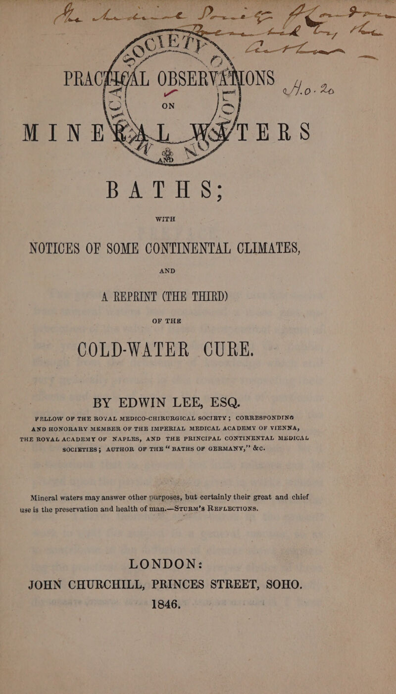 NOTICES OF SOME CONTINENTAL CLIMATES, AND A REPRINT (THE THIRD) OF THE COLD-WATER CURE. BY EDWIN LEE, ESQ. FELLOW OF THE ROYAL MEDICO-CHIRURGICAL SOCIETY ; CORRESPONDING AND HONORARY MEMBER OF THE IMPERIAL MEDICAL ACADEMY OF VIENNA, THE ROYAL ACADEMY OF NAPLES, AND THE PRINCIPAL CONTINENTAL MEDICAL SOCIETIES; AUTHOR OF THE “ BATHS OF GERMANY,” &amp;c. Mineral waters may answer other purposes, but certainly their great and chief use is the preservation and health of man.—STuRM’s REFLECTIONS. LONDON: JOHN CHURCHILL, PRINCES STREET, SOHO. 1846.