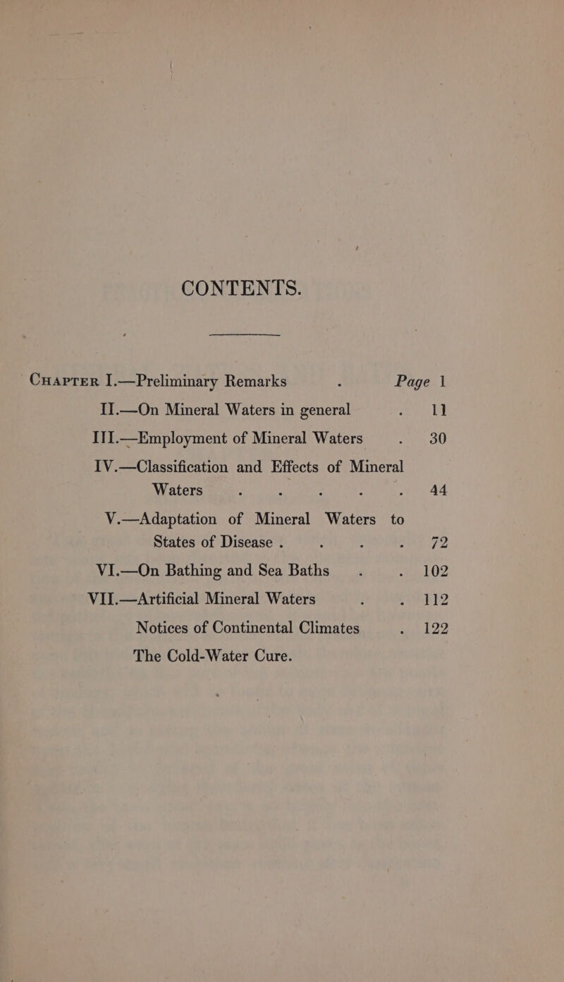 CONTENTS. -Cuapter I.—Preliminary Remarks : Page | II.—On Mineral Waters in general Cee III.—Employment of Mineral Waters 1 OO IV.—Classification and Effects of Mineral Waters : A ; : . A4 V.—Adaptation of Mineral Waters to States of Disease . : - a ay ps VI.—On Bathing and Sea Baths. nl 02 VII.—Artificial Mineral Waters i PEK? Notices of Continental Climates ae kD The Cold-Water Cure.