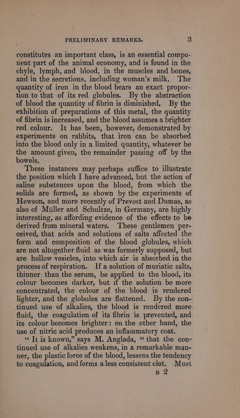 constitutes an important class, is an essential compo- nent part of the animal economy, and is found in the chyle, lymph, and blood, in the muscles and bones, and in the secretions, including woman’s milk, The quantity of iron in the blood bears an exact propor- tion to that of its red globules. By the abstraction of blood the quantity of fibrin is diminished. By the exhibition of preparations of this metal, the quantity of fibrin is increased, and the blood assumes a brighter red colour. It has been, however, demonstrated by experiments on rabbits, that iron can be absorbed into the blood only in a limited quantity, whatever be the amount given, the remainder passing off by the bowels. These instances may perhaps suffice to illustrate the position which I have advanced, but the action of saline substances upon the blood, from which the solids are formed, as shown by the experiments of Hewson, and more recently of Prevost and Dumas, as also of Miiller and Schultze, in Germany, are highly interesting, as affording evidence of the effects to be derived from mineral waters. ‘These gentlemen per- ceived, that acids and solutions of salts affected the form and composition of the blood globules, which are not altogether fluid as was formerly supposed, but are hollow vesicles, into which air is absorbed in the process of respiration. Ifa solution of muriatic salts, thinner than the serum, be applied to the blood, its colour becomes darker, but if the solution be more concentrated, the colour of the blood is rendered - lighter, and the globules are flattened. By the con- tinued use of alkalies, the blood is rendered more fluid, the coagulation of its fibrin is prevented, and its colour becomes brighter: on the other hand, the use of nitric acid produces an inflammatory coat. ‘It is known,” says M. Anglada, “that the con- tinued use of alkalies weakens, in a remarkable man- ner, the plastic force of the blood, lessens the tendency to coagulation, and forms a less consistent clot. Must B 2