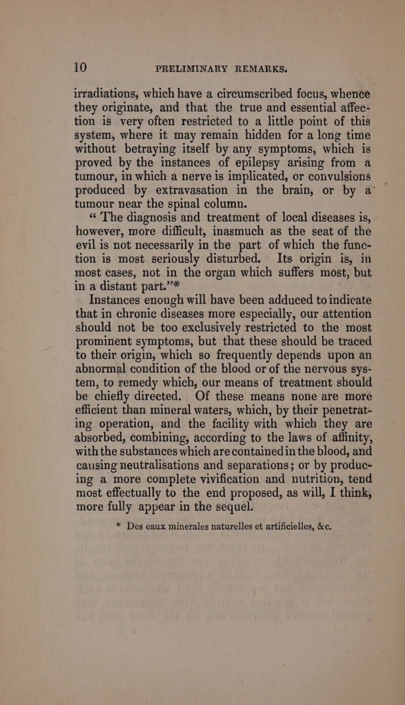 irradiations, which have a circumscribed focus, whence they originate, and that the true and essential affec- tion is very often restricted to a little point of this system, where it may remain hidden for a long time without betraying itself by any symptoms, which is proved by the instances of epilepsy arising from a tumour, in which a nerve is implicated, or convulsions produced by extravasation in the brain, or by a’ tumour near the spinal column. “ The diagnosis and treatment of local diseases is, however, wore difficult, inasmuch as the seat of the evil is not necessarily in the part of which the func- tion is most seriously disturbed. Its origin is, in most cases, not in the organ which suffers most, but in a distant part.”* Instances enough will have been adduced to indicate that in chronic diseases more especially, our attention should not be too exclusively restricted to the most prominent symptoms, but that these should be traced to their origin, which so frequently depends upon an abnormal condition of the blood or of the nervous sys- tem, to remedy which, our means of treatment should be chiefly directed. Of these means none are more efficient than mineral waters, which, by their penetrat- ing operation, and the facility with which they are absorbed, combining, according to the laws of affinity, with the substances which are contained in the blood, and causing neutralisations and separations; or by produc- ing a more complete vivification and nutrition, tend most effectually to the end proposed, as will, I think, more fully appear in the sequel. * Des eaux minerales naturelles et artificielles, &amp;c.