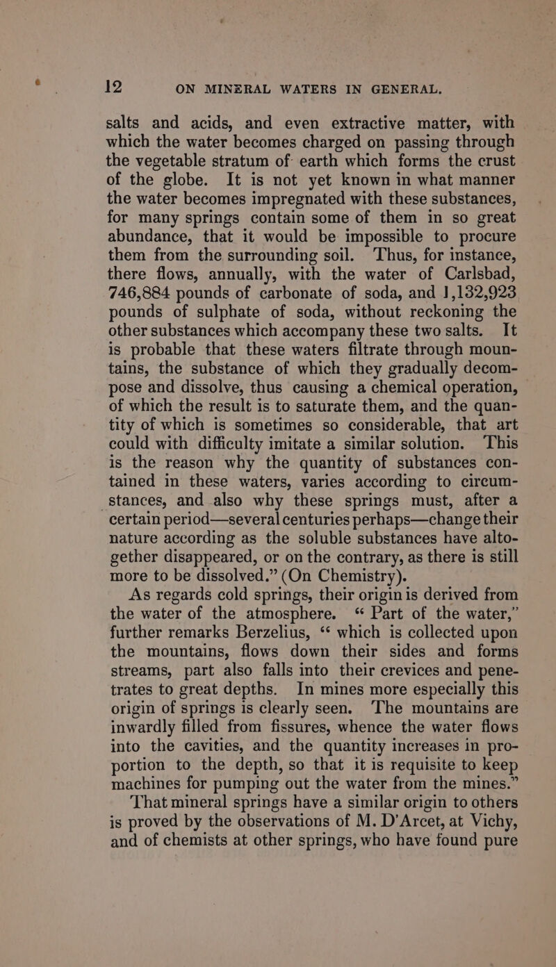 salts and acids, and even extractive matter, with which the water becomes charged on passing through the vegetable stratum of earth which forms the crust of the globe. It is not yet known in what manner the water becomes impregnated with these substances, for many springs contain some of them in so great abundance, that it would be impossible to procure them from the surrounding soil. ‘Thus, for instance, there flows, annually, with the water of Carlsbad, 746,884 pounds of carbonate of soda, and J,132,923 pounds of sulphate of soda, without reckoning the other substances which accompany these two salts. It is probable that these waters filtrate through moun- tains, the substance of which they gradually decom- pose and dissolve, thus causing a chemical operation, of which the result is to saturate them, and the quan- tity of which is sometimes so considerable, that art could with difficulty imitate a similar solution. This is the reason why the quantity of substances con- tained in these waters, varies according to circum- stances, and also why these springs must, after a certain period—several centuries perhaps—change their nature according as the soluble substances have alto- gether disappeared, or on the contrary, as there is still more to be dissolved.” (On Chemistry). As regards cold springs, their origin is derived from the water of the atmosphere. “ Part of the water,” further remarks Berzelius, ‘ which is collected upon the mountains, flows down their sides and forms streams, part also falls into their crevices and pene- trates to great depths. In mines more especially this origin of springs is clearly seen. ‘The mountains are inwardly filled from fissures, whence the water flows into the cavities, and the quantity increases in pro- portion to the depth, so that it is requisite to keep machines for pumping out the water from the mines.” That mineral springs have a similar origin to others is proved by the observations of M. D’Arcet, at Vichy, and of chemists at other springs, who have found pure