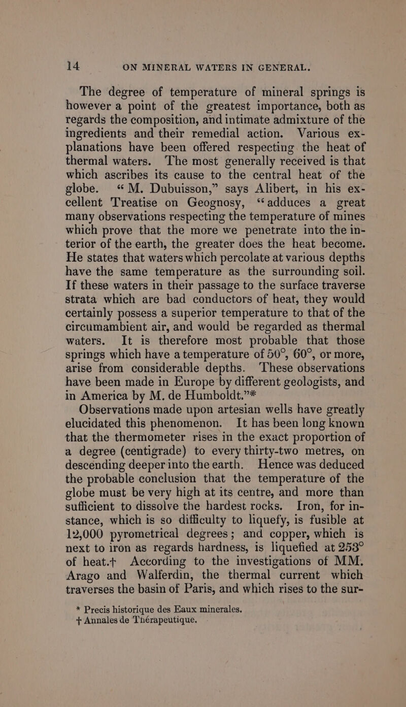 The degree of temperature of mineral springs is however a point of the greatest importance, both as regards the composition, and intimate admixture of the ingredients and their remedial action. Various ex- planations have been offered respecting the heat of thermal waters. The most generally received is that which ascribes its cause to the central heat of the globe. &lt;M. Dubuisson,” says Alibert, in his ex- cellent Treatise on Geognosy, ‘“‘adduces a great many observations respecting the temperature of mines which prove that the more we penetrate into the in- terior of the earth, the greater does the heat become. He states that waters which percolate at various depths have the same temperature as the surrounding soil. If these waters in their passage to the surface traverse strata which are bad conductors of heat, they would certainly possess a superior temperature to that of the circumambient air, and would be regarded as thermal waters. It is therefore most probable that those springs which have atemperature of 50°, 60°, or more, arise from considerable depths. ‘These observations have been made in Europe by different geologists, and in America by M. de Humboldt.”* Observations made upon artesian wells have greatly elucidated this phenomenon. It has been long known that the thermometer rises in the exact proportion of a degree (centigrade) to every thirty-two metres, on descending deeper into the earth. Hence was deduced the probable conclusion that the temperature of the globe must be very high at its centre, and more than sufficient to dissolve the hardest rocks. Iron, for in- stance, which is so difficulty to liquefy, is fusible at 12,000 pyrometrical degrees; and copper, which is next to iron as regards hardness, is liquefied at 253° of heat.t According to the investigations of MM. Arago and Walferdin, the thermal current which traverses the basin of Paris, and which rises to the sur- * Precis historique des Kaux minerales. + Annales de Thérapeutique.