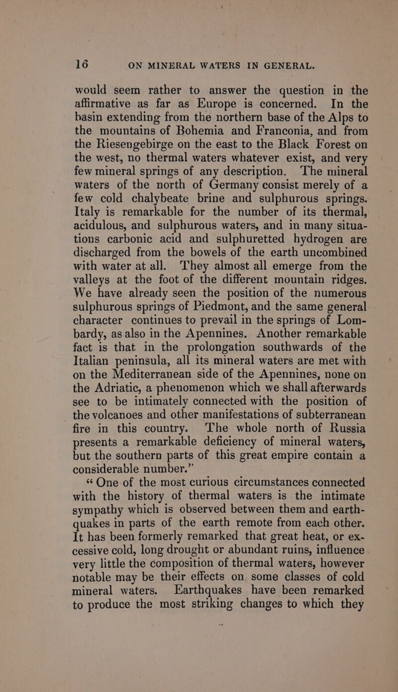 would seem rather to answer the question in the affirmative as far as Europe is concerned. In the basin extending from the northern base of the Alps to the mountains of Bohemia and Franconia, and from the Riesengebirge on the east to the Black Forest on the west, no thermal waters whatever exist, and very few mineral springs of any description. ‘The mineral waters of the north of Germany consist merely of a few cold chalybeate brine and sulphurous springs. Italy is remarkable for the number of its thermal, acidulous, and sulphurous waters, and in many situa- tions carbonic acid and sulphuretted hydrogen are discharged from the bowels of the earth uncombined with water at all. They almost all emerge from the valleys at the foot of the different mountain ridges. We have already seen the position of the numerous sulphurous springs of Piedmont, and the same general character continues to prevail in the springs of Lom- bardy, as also in the Apennines. Another remarkable fact is that. in the prolongation southwards of the Italian peninsula, all its mineral waters are met with on the Mediterranean side of the Apennines, none on the Adriatic, a phenomenon which we shall afterwards see to be intimately connected with the position of the volcanoes and other manifestations of subterranean fire in this country. The whole north of Russia presents a remarkable deficiency of mineral waters, but the southern parts of this great empire contain a considerable number.” «One of the most curious circumstances connected with the history of thermal waters is the intimate sympathy which is observed between them and earth- quakes in parts of the earth remote from each other. It has been formerly remarked that great heat, or ex- cessive cold, long drought or abundant ruins, influence very little the composition of thermal waters, however notable may be their effects on some classes of cold mineral waters. Earthquakes have been remarked to produce the most striking changes to which they