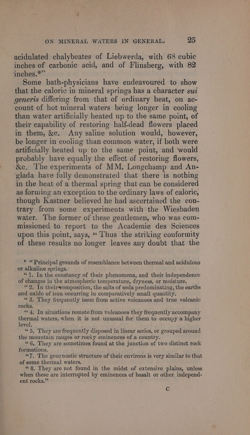 “+ | ON MINERAL WATERS IN GENERAL. 25 acidulated chalybeates of Liebwerda, with 68 cubic inches of carbonic acid, and of Flinsberg, with 82 inches.*” Some bath-physicians have endeavoured to show that the caloric in mineral springs has a character swz generis differing from that of ordinary heat, on ac- count of hot mineral waters being longer in cooling than water artificially heated up to the same point, of their capability of restoring half-dead flowers placed in them, &amp;. Any saline solution would, however, be longer in cooling than common water, if both were artificially heated up to the same point, and ‘would probably have equally the effect of restoring flowers, &amp;c, The experiments of MM. Longchamp and An- glada have fully demonstrated that there is nothing in the heat of a thermal spring that can be considered as forming an exception to the ordinary laws of caloric, though Kastner believed he had ascertained the con- trary from some experiments with the Wiesbaden water. The former of these gentlemen, who was com- missioned to report to the Academie des Sciences upon this point, says, “ Thus the striking conformity of these results no longer leaves any doubt that the * “Principal grounds of resemblance between thermal and acidulous or alkaline springs. “1. In the constancy of their phenomena, and their independence of changes in the atmospheric temperature, dryness, or moisture. “2. In theirecomposition, the salts of soda predominating, the earths and oxide of iron occurring in comparatively small quantity. “ 3. They frequently issue from active volcanoes and true volcanic rocks, * 4; In situations remote from volcanoes they frequently accompany thermal waters, when it is not unusual for\ them to occupy a higher level. “5, They are frequently disposed i in linear series, or grouped around the mountain ranges or rocky eminences of a country. “6, They are sometimes found at the junction of two distinct rock formations. “7. The geognostic structure of their environs is very similar to that of some thermal waters. “8, They are not found in the midst of extensive plains, unless when these are interrupted by eminences of basalt or other independ- ent rocks.” C