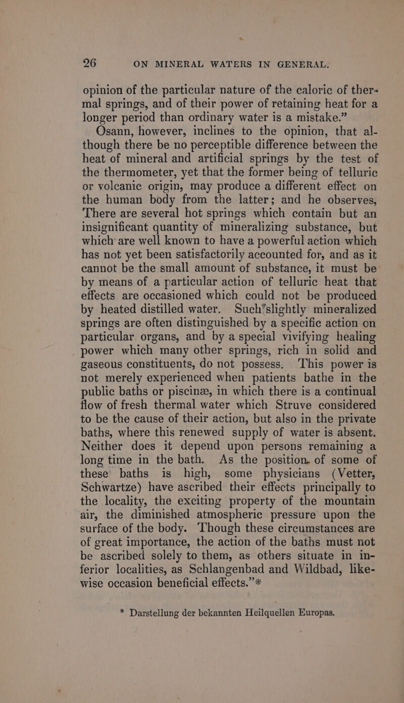 opinion of the particular nature of the caloric of ther- mal springs, and of their power of retaining heat for a longer period than ordinary water is a mistake.” Osann, however, inclines to the opinion, that al- though there be no perceptible difference between the heat of mineral and artificial springs by the test of the thermometer, yet that the former being of telluric or voleanic origin, may produce a different effect on the human body from the latter; and he observes, There are several hot springs which contain but an insignificant quantity of mineralizing substance, but which are well known to have a powerful action which has not yet been satisfactorily accounted for, and as it cannot be the small amount of substance, it must be by means of a particular action of telluric heat that effects are occasioned which could not be produced by heated distilled water. Such’slightly mineralized springs are often distinguished by a specific action on particular organs, and by a special vivifying healing _ power which many other springs, rich in solid and gaseous constituents, do not possess. ‘This power is not merely experienced when patients bathe in the public baths or piscinze, in which there is a continual flow of fresh thermal water which Struve considered to be the cause of their action, but also in the private baths, where this renewed supply of water is absent. Neither does it depend upon persons remaining a long time in the bath. As the position. of some of these baths is high, some physicians (Vetter, Schwartze) have ascribed their effects principally to the locality, the exciting property of the mountain air, the diminished atmospheric pressure upon the surface of the body. ‘Though these circumstances are of great importance, the action of the baths must not be ascribed solely to them, as others situate in in- ferior localities, as Schlangenbad and Wildbad, like- wise occasion beneficial effects.” * * Darstellung der bekannten Heilquellen Europas.