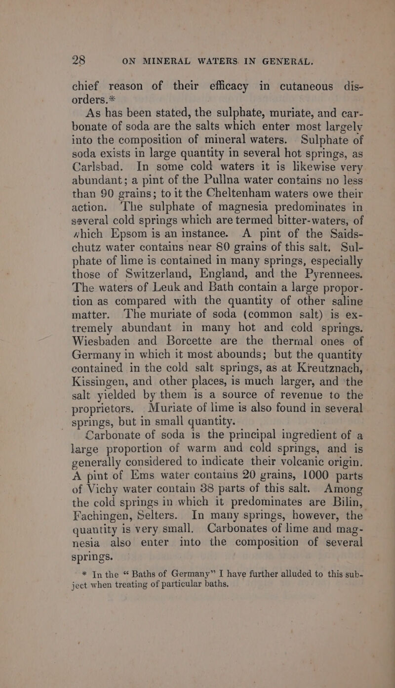 chief reason of their efficacy in cutaneous dis- orders.* As has been stated, the sulphate, muriate, and car- bonate of soda are the salts which enter most largely into the composition of mineral waters. Sulphate of soda exists in large quantity in several hot springs, as Carlsbad. In some cold waters it is likewise very abundant; a pint of the Pullna water contains no less than 90 grains; to it the Cheltenham waters owe their action. ‘The sulphate of magnesia predominates in several cold springs which are termed bitter-waters, of which Epsom is an instance. &lt;A pint of the Saids- chutz water contains near 80 grains of this salt. Sul- phate of lime is contained in many springs, especially those of Switzerland, England, and the Pyrennees. The waters of Leuk and Bath contain a large propor- tion as compared with the quantity of other saline matter. The muriate of soda (common salt) is ex- tremely abundant in many hot and cold springs. Wiesbaden and Borcette are the thermal ones of Germany in which it most abounds; but the quantity contained in the cold salt springs, as at Kreutznach, . Kissingen, and other places, is much larger, and ‘the salt yielded by them is a source of revenue to the proprietors. Muriate of lime is also found in several springs, but in small quantity. | Carbonate of soda is the principal ingredient of a large proportion of warm and cold springs, and is generally considered to indicate their volcanic origin. A pint of Ems water contains 20 grains, 1000 parts of Vichy water contain 38 parts of this salt. Among the cold springs in which it predominates are Bilin, Fachingen, Selters. In many springs, however, the quantity is very small, Carbonates of lime and mag- nesia also enter into the composition of several springs. * Inthe “ Baths of Germany” I have further alluded to this sub- ject when treating of particular baths.