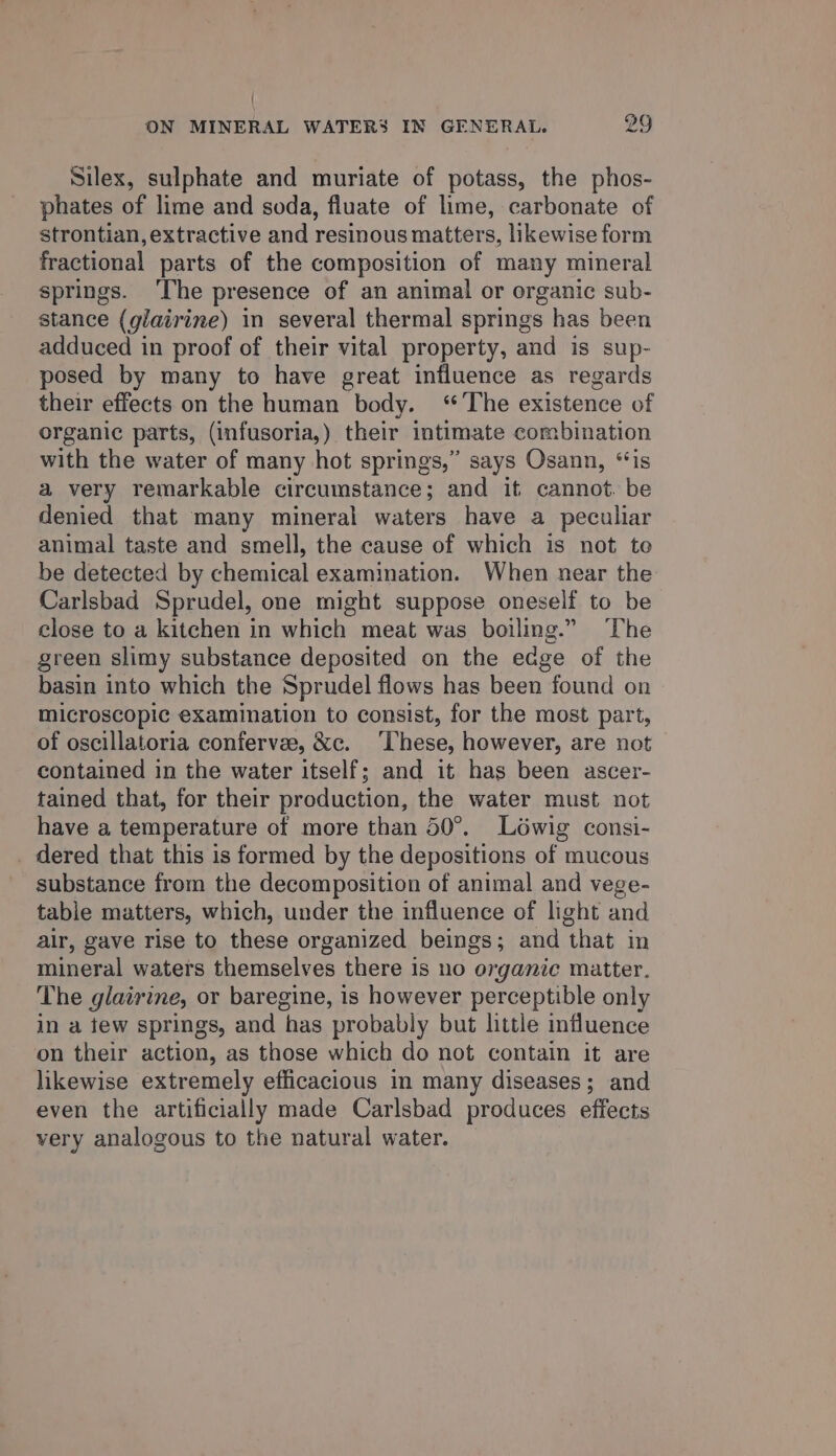 , ON MINERAL WATERS IN GENERAL. 29 Silex, sulphate and muriate of potass, the phos- phates of lime and soda, fluate of lime, carbonate of strontian, extractive and resinous matters, likewise form fractional parts of the composition of many mineral springs. ‘The presence of an animal or organic sub- stance (glairine) in several thermal springs has been adduced in proof of their vital property, and is sup- posed by many to have great influence as regards their effects on the human body. ‘The existence of organic parts, (infusoria,) their intimate combination with the water of many hot springs,” says Osann, ‘‘is a very remarkable circumstance; and it cannot. be denied that many mineral waters have a peculiar animal taste and smell, the cause of which is not te be detected by chemical examination. When near the Carlsbad Sprudel, one might suppose oneself to be close to a kitchen in which meat was boiling.” The green slimy substance deposited on the edge of the basin into which the Sprudel flows has been found on microscopic examination to consist, for the most part, of oscillatoria confervee, &amp;c. ‘These, however, are not contained in the water itself; and it has been ascer- tained that, for their production, the water must not have a temperature of more than 50°. Lowig consi- _ dered that this is formed by the depositions of mucous substance from the decomposition of animal and vege- tabie matters, which, under the influence of light and air, gave rise to these organized beings; and that in mineral waters themselves there is no organic matter. The glairine, or baregine, is however perceptible only in a tew springs, and has probably but little influence on their action, as those which do not contain it are likewise extremely efficacious in many diseases; and even the artificially made Carlsbad produces effects very analogous to the natural water.