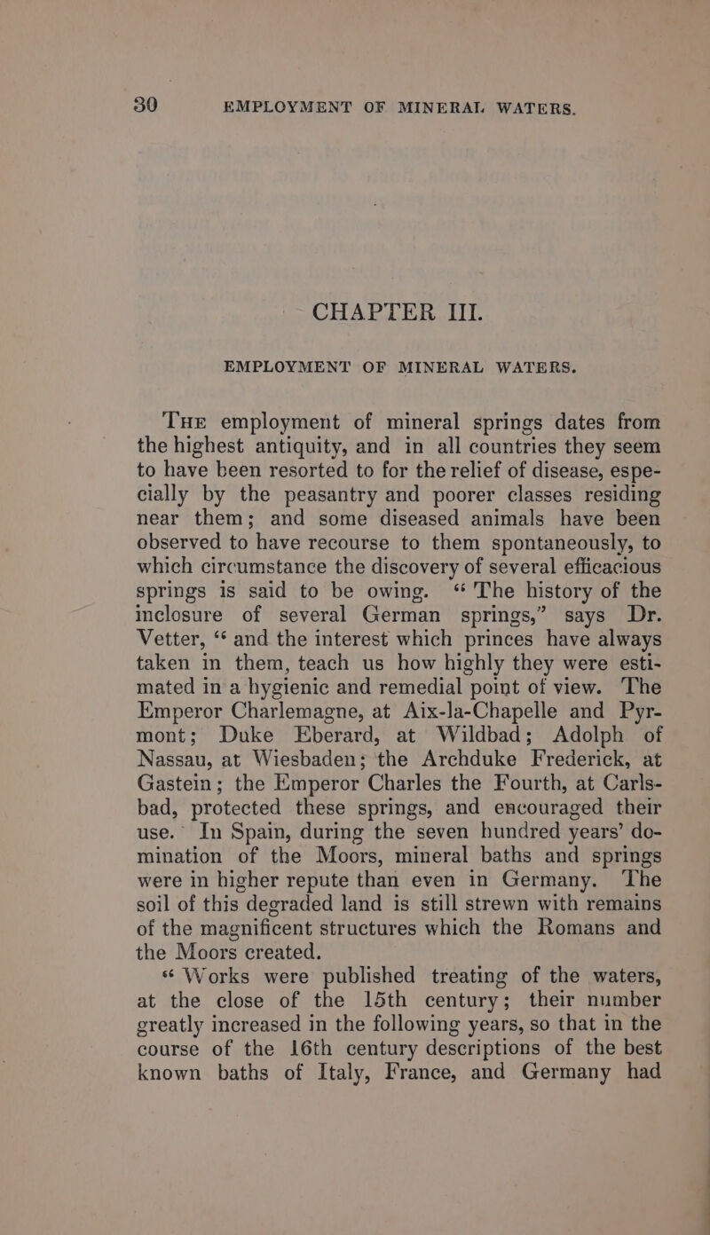 CHAPTER III. EMPLOYMENT OF MINERAL WATERS. Tue employment of mineral springs dates from the highest antiquity, and in all countries they seem to have been resorted to for the relief of disease, espe- cially by the peasantry and poorer classes residing near them; and some diseased animals have been observed to have recourse to them spontaneously, to which circumstance the discovery of several efficacious springs is said to be owing. “ The history of the inclosure of several German springs,” says Dr. Vetter, ‘* and the interest which princes have always taken in them, teach us how highly they were esti- mated in a hygienic and remedial point of view. ‘The Emperor Charlemagne, at Aix-la-Chapelle and Pyr- mont; Duke Eberard, at Wildbad; Adolph of Nassau, at Wiesbaden; the Archduke Frederick, at Gastein; the Emperor Charles the Fourth, at Carls- bad, protected these springs, and encouraged their use.” In Spain, during the seven hundred years’ do- mination of the Moors, mineral baths and springs were in higher repute than even in Germany. ‘The soil of this degraded land is still strewn with remains of the magnificent structures which the Romans and the Moors created. s Works were published treating of the waters, at the close of the 15th century; their number greatly increased in the following years, so that in the course of the 16th century descriptions of the best known baths of Italy, France, and Germany had