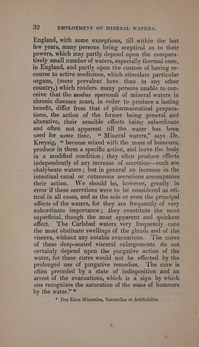 England, with some exceptions, till within the last few years, many persons being sceptical as to their powers, which may partly. depend upon the compara- tively small number of waters, especially thermal ones, in England, and partly upon the custom of having re- course to active medicines, which stimulate particular organs, (more prevalent here than in any other country,) which renders many persons unable to con- ceive that the modus operandi of mineral waters in chronic diseases must, in order to produce a lasting benefit, differ from that of pharmaceutical prepara- tions, the action of the former being general and alterative, their sensible effects being subordinate and often not apparent till the water has been used for some time. ‘ Mineral waters,” says Dr. Kreysig, “ become mixed with the mass of humours, produce in them a specific action, and leave the body in a modified condition; they often produce efiects independently of any increase of secretion—such are chalybeate waters ; but in general an increase in the intestinal canal or cutaneous secretions accompanies their action. We should be, however, greatly in error if these secretions were to be considered as eri- tical in all cases, and as the sole or even the principal effects of the waters, for they are frequently of very subordinate importance; they constitute the most superficial, though the most apparent and quickest effect. ‘The Carlsbad waters very frequently cure the most obstinate swellings of the glands and of the viscera, without any notable evacuations. ‘The cures of these deep-seated visceral enlargements do not certainly depend upon the purgative action of the water, for these cures would not be effected by the prolonged use of purgative remedies. ‘lhe cure is often preceded by a state of indisposition and an arrest of the evacuations, which is a sign by which one recognizes the saturation of the mass of humours by the water.” * * Des Eaux Minerales, Naturelles et Artificielles.