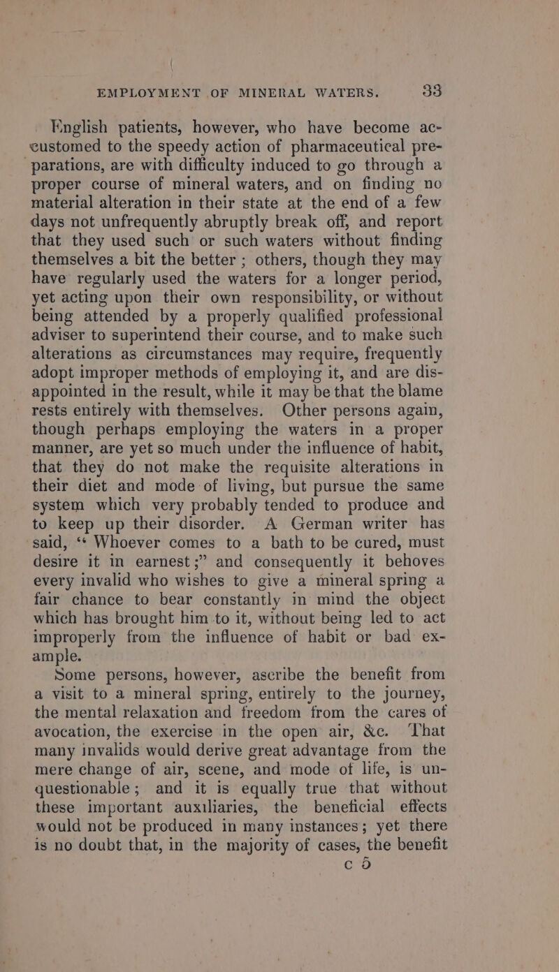 { EMPLOYMENT OF MINERAL WATERS. 3O English patients, however, who have become ac- customed to the speedy action of pharmaceutical pre- -parations, are with difficulty induced to go through a proper course of mineral waters, and on finding no material alteration in their state at the end of a few days not unfrequently abruptly break off, and report that they used such or such waters without finding themselves a bit the better ; others, though they may have regularly used the waters for a longer period, yet acting upon their own responsibility, or without being attended by a properly qualified professional adviser to superintend their course, and to make such alterations as circumstances may require, frequently adopt improper methods of employing it, and are dis- appointed in the result, while it may be that the blame rests entirely with themselves. Other persons again, though perhaps employing the waters in a proper manner, are yet so much under the influence of habit, that they do not make the requisite alterations in their diet and mode of living, but pursue the same system which very probably tended to produce and to keep up their disorder. A German writer has said, ‘* Whoever comes to a bath to be cured, must desire it in earnest ;” and consequently it behoves every invalid who wishes to give a mineral spring a fair chance to bear constantly in mind the object which has brought him to it, without being led to act improperly from the influence of habit or bad ex- ample. Some persons, however, ascribe the benefit from a visit to a mineral spring, entirely to the journey, the mental relaxation and freedom from the cares of avocation, the exercise in the open air, &amp;c. ‘That many invalids would derive great advantage from the mere change of air, scene, and mode of life, is un- questionable; and it is equally true that without these important auxiliaries, the beneficial effects would not be produced in many instances; yet there is no doubt that, in the majority of cases, the benefit c 5