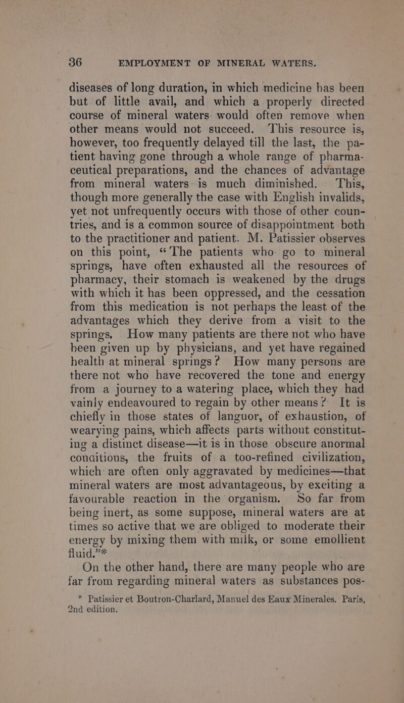 diseases of long duration, in which medicine has been but of little avail, and which a properly directed course of mineral waters: would often remove when other means would not succeed. ‘This resource is, however, too frequently delayed till the last, the pa- tient having gone through a whole range of pharma- ceutical preparations, and the chances of advantage from mineral waters is much diminished. ‘This, though more generally the case with English invalids, yet not unfrequently occurs with those of other coun- tries, and is a common source of disappointment both to the practitioner and patient. M. Patissier observes on this point, “ ‘The patients who go to mineral springs, have often exhausted all the resources of pharmacy, their stomach is weakened by the drugs with which it has been oppressed, and the cessation from this medication is not perhaps the least of the advantages which they derive from a visit to the springs. How many patients are there not who have been given up by physicians, and yet have regained health at mineral springs? How many persons are there not who have recovered the tone and energy from a journey to a watering place, which they had vainly endeavoured to regain by other means? It is chiefly in those states of languor, of exhaustion, of wearying pains, which affects parts without constitut- ing a distinct disease—it is in those obscure anormal conditions, the fruits of a too-refined civilization, which: are often only aggravated by medicines—that mineral waters are most advantageous, by exciting a favourable reaction in the organism. So far from being inert, as Some suppose, mineral waters are at times so active that we are obliged to moderate their energy by mixing them with milk, or some emollient fluid.”* On the other hand, there are many people who are far from regarding mineral waters as substances pos- * Patissier et Boutron-Charlard, Manuel des Eaux Minerales. Paris, 2nd edition.