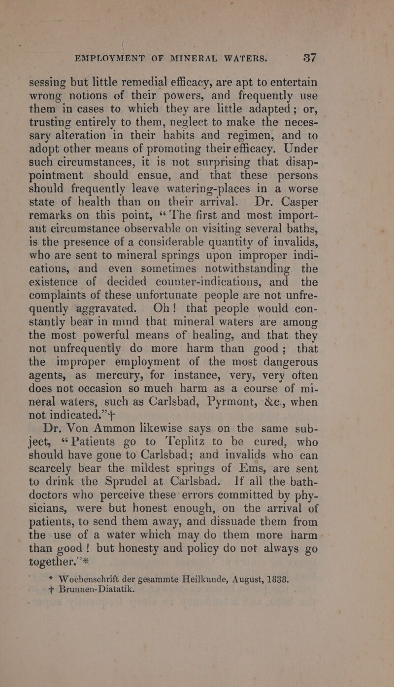 { ; EMPLOYMENT OF MINERAL WATERS. 37 sessing but little remedial efficacy, are apt to entertain wrong notions of their powers, and frequently use them in cases to which they are little adapted; or, trusting entirely to them, neglect to make the neces- sary alteration in their habits and regimen, and to adopt other means of promoting their efficacy. Under such circumstances, it is not surprising that disap- pointment should ensue, and that these persons should frequently leave watering-places in a worse state of health than on their arrival. Dr. Casper remarks on this point, “ The first and most import- aut circumstance observable on visiting several baths, is the presence of a considerable quantity of invalids, who are sent to mineral springs upon improper indi- cations, and even sometimes notwithstanding the existence of decided counter-indications, and the complaints of these unfortunate people are not unfre- quently aggravated. Oh! that people would con- stantly bear in mind that mineral waters are among the most powerful means of healing, and that they not unfrequently do more harm than good; that the improper employment of the most dangerous agents, aS mercury, for instance, very, very often does not occasion so much harm as a course of mi- neral waters, such as Carlsbad, Pyrmont, &amp;c., when not indicated. + Dr. Von Ammon likewise says on the same sub- ject, “Patients go to Teplitz to be cured, who should have gone to Carlsbad; and invalids who can scarcely bear the mildest springs of Ems, are sent to drink the Sprudel at Carlsbad. If all the bath- doctors who perceive these errors committed by phy- siclans, were but honest enough, on the arrival of patients, to send them away, and dissuade them from the use of a water which may do them more harm: than good! but honesty and policy do not always go together.’’* * Wochenschrift der gesammte Heilkunde, August, 1838. + Brunnen- Diatatik.
