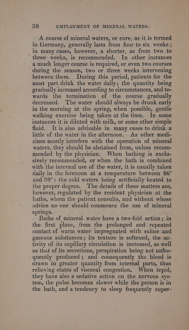 A course of mineral waters, or cure, as it is termed in Germany, generally lasts from four to six weeks ; in many cases, however, a shorter, as from two to three weeks, is recommended. In other instances a much longer course is required, or even two courses during the season, two or three weeks intervening between them. During this period, patients for the most part drink the water daily; the quantity being gradually increased according to circumstances, and to- wards the termination of the course gradually decreased. ‘The water should always be drunk early in the morning at the spring, when possible, gentle walking exercise being taken at the time. In some instances it is diluted with milk, or some other simple fluid. It is also advisable in many cases to drink a little of the water in the afternoon. As other medi- cines mostly interfere with the operation of mineral waters, they should be abstained from, unless recom- mended by the physician. When bathing is exclu- sively recommended, or when the bath is combined with the internal use of the water, it is usually taken daily in the forenoon at a temperature between 86° and 98°: the cold waters being artificially heated to the proper degree. The details of these matters are, however, regulated by the resident physician at the baths, whom the patient consults, and without whose advice no one should commence the use of mineral springs. 7 Baths of. mineral water have a two-fold action; in the first place, from the prolonged and repeated contact of warm water impregnated with saline and gaseous substances; its texture is softened, the ac- tivity of its capillary circulation is increased, as well as that of its secretions, perspiration being not unfre- quently produced ; and consequently the blood is | drawn in greater quantity from internal parts, thus relieving states of visceral congestion. When tepid, they have also a sedative action on the nervous sys- tem, the pulse becomes slower while the person is in the bath, and a tendency to sleep frequently super-