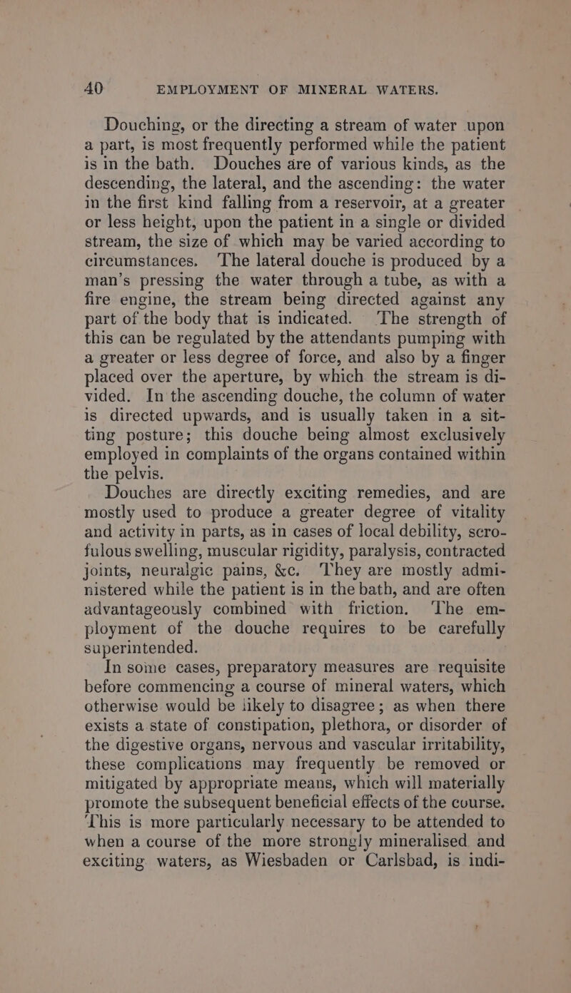 Douching, or the directing a stream of water upon a part, is most frequently performed while the patient is in the bath. Douches are of various kinds, as the descending, the lateral, and the ascending: the water in the first kind falling from a reservoir, at a greater or less height, upon the patient in a single or divided stream, the size of which may be varied according to circumstances. ‘The lateral douche is produced by a man’s pressing the water through a tube, as with a fire engine, the stream being directed against any part of the body that 1s indicated. ‘The strength of this can be regulated by the attendants pumping with a greater or less degree of force, and also by a finger placed over the aperture, by which the stream is di- vided. In the ascending douche, the column of water is directed upwards, and is usually taken in a sit- ting posture; this douche being almost exclusively employed in complaints of the organs contained within the pelvis. Douches are directly exciting remedies, and are mostly used to produce a greater degree of vitality and activity in parts, as in cases of local debility, scro- fulous swelling, muscular rigidity, paralysis, contracted joints, neuralgic pains, &amp;c. They are mostly admi- nistered while the patient is in the bath, and are often advantageously combined with friction. ‘The em- ployment of the douche requires to be carefully superintended. In some cases, preparatory measures are requisite before commencing a course of mineral waters, which otherwise would be likely to disagree; as when there exists a state of constipation, plethora, or disorder of the digestive organs, nervous and vascular irritability, these complications may frequently be removed or mitigated by appropriate means, which will materially promote the subsequent beneficial effects of the course. This is more particularly necessary to be attended to when a course of the more strongly mineralised and exciting. waters, as Wiesbaden or Carlsbad, is indi-