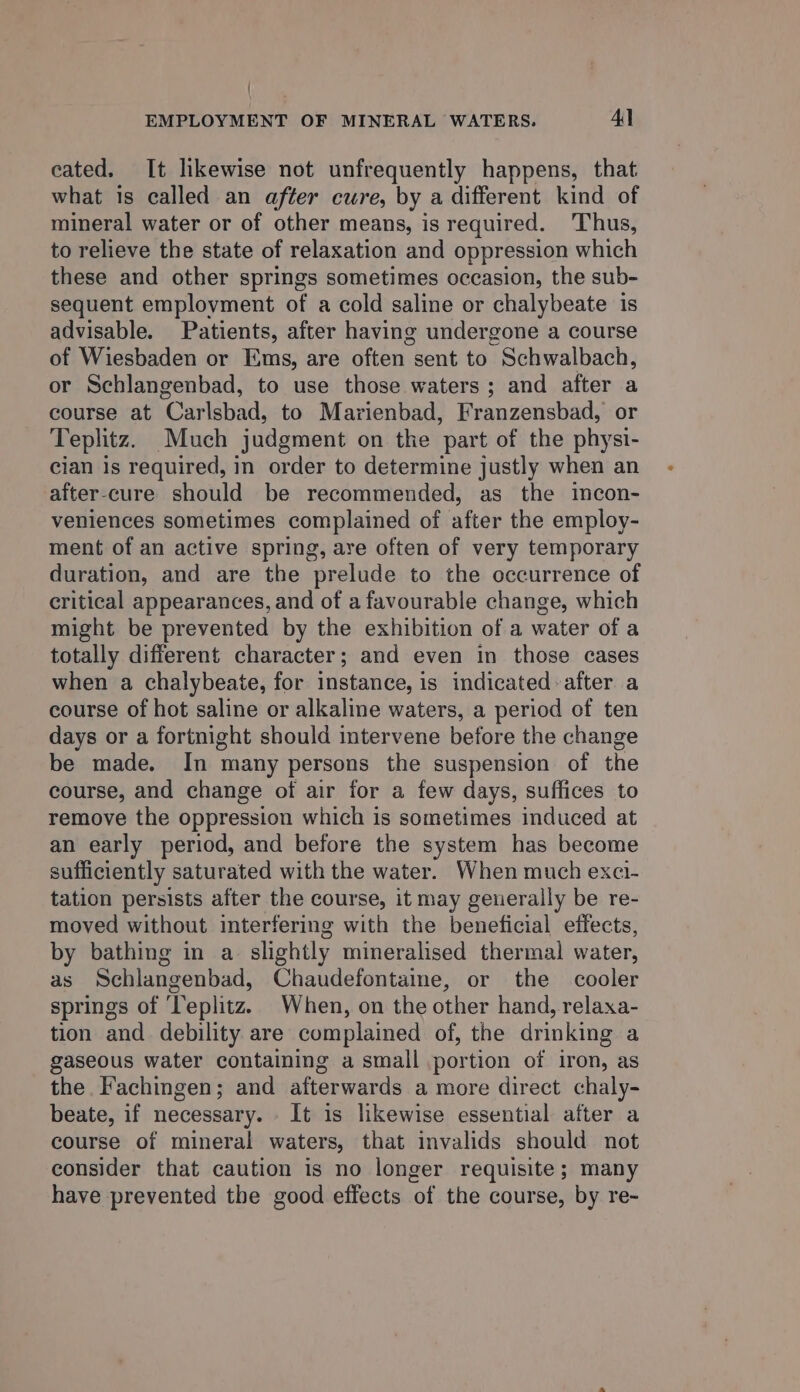 ' EMPLOYMENT OF MINERAL WATERS. Al cated. It likewise not unfrequently happens, that what is called an after cure, by a different kind of mineral water or of other means, is required. ‘Thus, to relieve the state of relaxation and oppression which these and other springs sometimes occasion, the sub- sequent employment of a cold saline or chalybeate is advisable. Patients, after having undergone a course of Wiesbaden or Ems, are often sent to Schwalbach, or Schlangenbad, to use those waters; and after a course at Carlsbad, to Marienbad, Franzensbad, or Teplitz. Much judgment on the part of the physi- cian is required, in order to determine justly when an after-cure should be recommended, as the incon- veniences sometimes complained of after the employ- ment of an active spring, are often of very temporary duration, and are the prelude to the occurrence of critical appearances, and of a favourable change, which might be prevented by the exhibition of a water of a totally different character; and even in those cases when a chalybeate, for instance, is indicated-after a course of hot saline or alkaline waters, a period of ten days or a fortnight should intervene before the change be made. In many persons the suspension of the course, and change of air for a few days, suffices to remove the oppression which is sometimes induced at an early period, and before the system has become sufficiently saturated with the water. When much exci- tation persists after the course, it may generally be re- moved without interfering with the beneficial effects, by bathing in a slightly mineralised thermal water, as Schlangenbad, Chaudefontaine, or the cooler springs of ‘Teplitz. When, on the other hand, relaxa- tion and debility are complained of, the drinking a gaseous water containing a small portion of iron, as the Fachingen; and afterwards a more direct chaly- beate, if necessary. It is likewise essential after a course of mineral waters, that invalids should not consider that caution is no longer requisite; many have prevented the good effects of the course, by re-