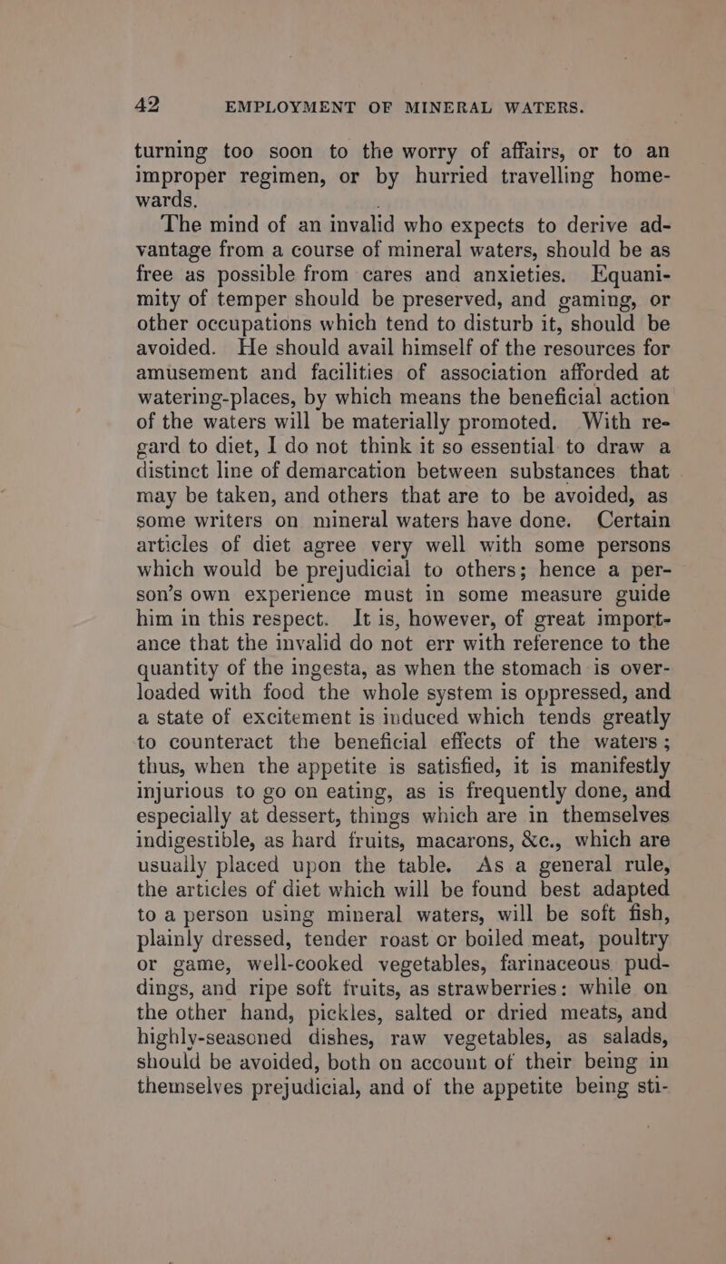 turning too soon to the worry of affairs, or to an improper regimen, or by hurried travelling home- wards, ; The mind of an invalid who expects to derive ad- vantage from a course of mineral waters, should be as free as possible from cares and anxieties. Hquani- mity of temper should be preserved, and gaming, or other occupations which tend to disturb it, should be avoided. He should avail himself of the resources for amusement and facilities of association afforded at watering-places, by which means the beneficial action of the waters will be materially promoted. With re- gard to diet, I do not think it so essential to draw a distinct line of demarcation between substances that may be taken, and others that are to be avoided, as some writers on mineral waters have done. Certain articles of diet agree very well with some persons which would be prejudicial to others; hence a per- son’s own experience must in some measure guide him in this respect. It is, however, of great import- ance that the invalid do not err with reference to the quantity of the ingesta, as when the stomach is over- loaded with food the whole system is oppressed, and a state of excitement is induced which tends greatly to counteract the beneficial effects of the waters ; thus, when the appetite is satisfied, it is manifestly injurious to go on eating, as is frequently done, and especially at dessert, things which are in themselves indigestible, as hard fruits, macarons, &amp;c., which are usually placed upon the table. As a general rule, the articles of diet which will be found best adapted to a person using mineral waters, will be soft fish, plainly dressed, tender roast or boiled meat, poultry or game, well-cooked vegetables, farinaceous. pud- dings, and ripe soft fruits, as strawberries: while on the other hand, pickles, salted or dried meats, and highly-seasoned dishes, raw vegetables, as salads, should be avoided, both on account of their being in themselves prejudicial, and of the appetite being sti-