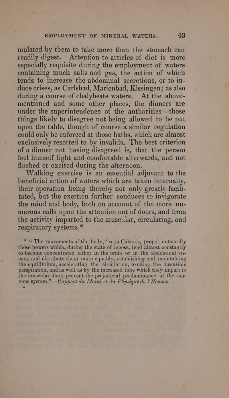 mulated by them to take more than the stomach can readily digest. Attention to articles of diet is more especially - requisite during the employment of waters containing much salts and gas, the action of which tends to increase the abdominal secretions, or to in- duce crises, as Carlsbad, Marienbad, Kissingen; as also during a course of chalybeate waters. At the above- mentioned and some other places, the dinners are under the superintendence of the authorities—those things likely to disagree not being allowed to be put upon the table, though of course a similar regulation could only be enforced at those baths, which are almost exclusively resorted to by invalids. ‘The best criterion of a dinner not having disagreed is, that the person feel himself light and comfortable afterwards, and not flushed or excited during the afternoon. Walking exercise is an essential adjuvant to the beneficial action of waters which are taken internally, their operation being thereby not only greatly facili- tated, but the exertion further conduces to invigorate the mind and body, both on account of the more nu- merous calls upon the attention out of doors, and from the activity imparted to the muscular, circulating, and respiratory systems.* * «The movements of the body,” says Cabanis, propel outwardly those powers which, during the state of repose, tend almost constantly to become concentrated either in the brain or in the abdominal vis- cera, and distribute them more equably, establishing and maintaining the equilibrium, accelerating the circulation, exciting the insensible perspiration, and as well as by the increased tone which they impart to the muscular fibre, prevent the prejudicial predominance of the ner- vous system.” —Rapport du Moral et du Physique de \'Homme,