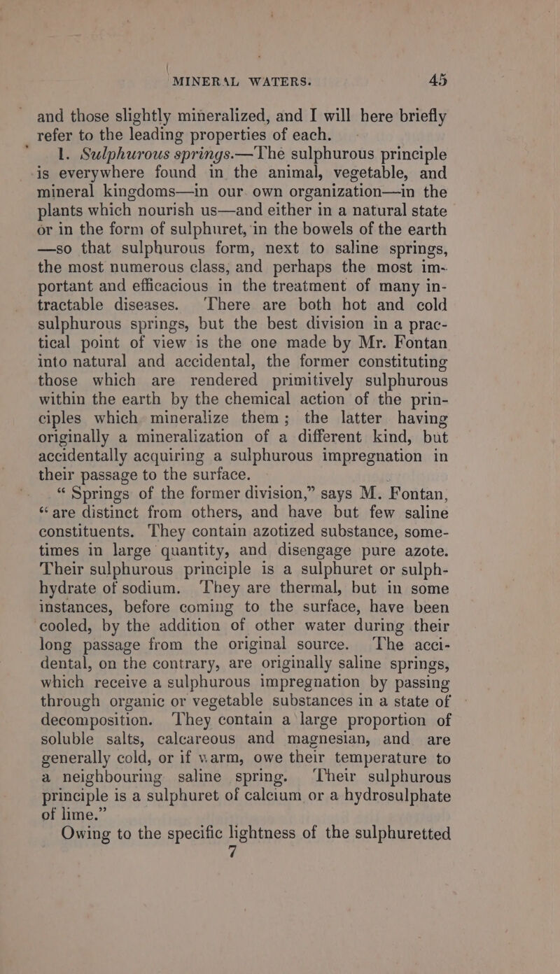{ “MINERAL WATERS. A5 and those slightly mineralized, and I will here briefly refer to the leading properties of each. ‘1. Sulphurous springs.—The sulphurous principle is everywhere found in the animal, vegetable, and mineral kingdoms—in our. own organization—in the plants which nourish us—and either in a natural state or in the form of sulphuret, in the bowels of the earth —so that sulphurous form, next to saline springs, the most numerous class, and perhaps the most im- portant and efficacious in the treatment of many in- tractable diseases. ‘There are both hot and cold sulphurous springs, but the best division in a prac- tical point of view is the one made by Mr. Fontan into natural and accidental, the former constituting those which are rendered primitively sulphurous within the earth by the chemical action of the prin- ciples which mineralize them; the latter having originally a mineralization of a different kind, but accidentally acquiring a sulphurous impregnation in their passage to the surface. “ Springs of the former division,” says M. Fontan, ‘are distinct from others, and have but few saline constituents. They contain azotized substance, some- times in large quantity, and disengage pure azote. Their sulphurous principle is a sulphuret or sulph- hydrate of sodium. ‘They are thermal, but in some instances, before coming to the surface, have been cooled, by the addition of other water during their long passage from the original source. The acci- dental, on the contrary, are originally saline springs, which receive a sulphurous impregnation by passing through organic or vegetable substances in a state of decomposition. ‘They contain a large proportion of soluble salts, calcareous and magnesian, and are generally cold, or if warm, owe their temperature to a neighbouring saline spring. ‘Their sulphurous principle is a sulphuret of calcium or a hydrosulphate of lime.” | Owing to the specific lightness of the sulphuretted 7