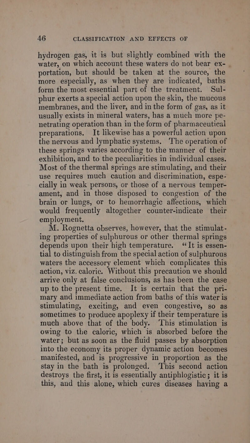 hydrogen gas, it is but slightly combined with the water, on which account these waters do not bear ex- . portation, but should be taken at the source, the more especially, as when they are indicated, baths form the most essential part of the treatment. Sul- phur exerts a special action upon the skin, the mucous membranes, and the liver, and in the form of gas, as it usually exists in mineral waters, has a much more pe- netrating operation than in the form of pharmaceutical preparations. It likewise has a powerful action upon the nervous and lymphatic systems. ‘The operation of these springs varies according to the manner of their exhibition, and to the peculiarities in individual cases. Most of the thermal springs are stimulating, and their use requires much caution and discrimination, espe- cially in weak persons, or those of a nervous temper- ament, and in those disposed to congestion of the brain or lungs, or to hemorrhagic affections, which — would frequently altogether counter-indicate their employment. M. Rognetta observes, however, that the stimulat- ing properties of sulphurous or other thermal springs depends upon their high temperature. “It is essen- tial to distinguish from the special action of sulphurous waters the accessory element which complicates this action, viz. caloric. Without this precaution we should arrive only at false conclusions, as has been the case up to the present time. It is certain that the pri- mary and immediate action from baths of this water is stimulating, exciting, and even congestive, so as sometimes to produce apoplexy if their temperature is much above that of the body. ‘This stimulation is owing to the caloric, which is absorbed before the water; but as soon as the fluid passes by absorption into the economy its proper dynamic action becomes manifested, and is progressive in proportion as the stay in the bath is prolonged. ‘This second action destroys the first, it is essentially antiphlogistic; it is this, and this alone, which cures diseases having a