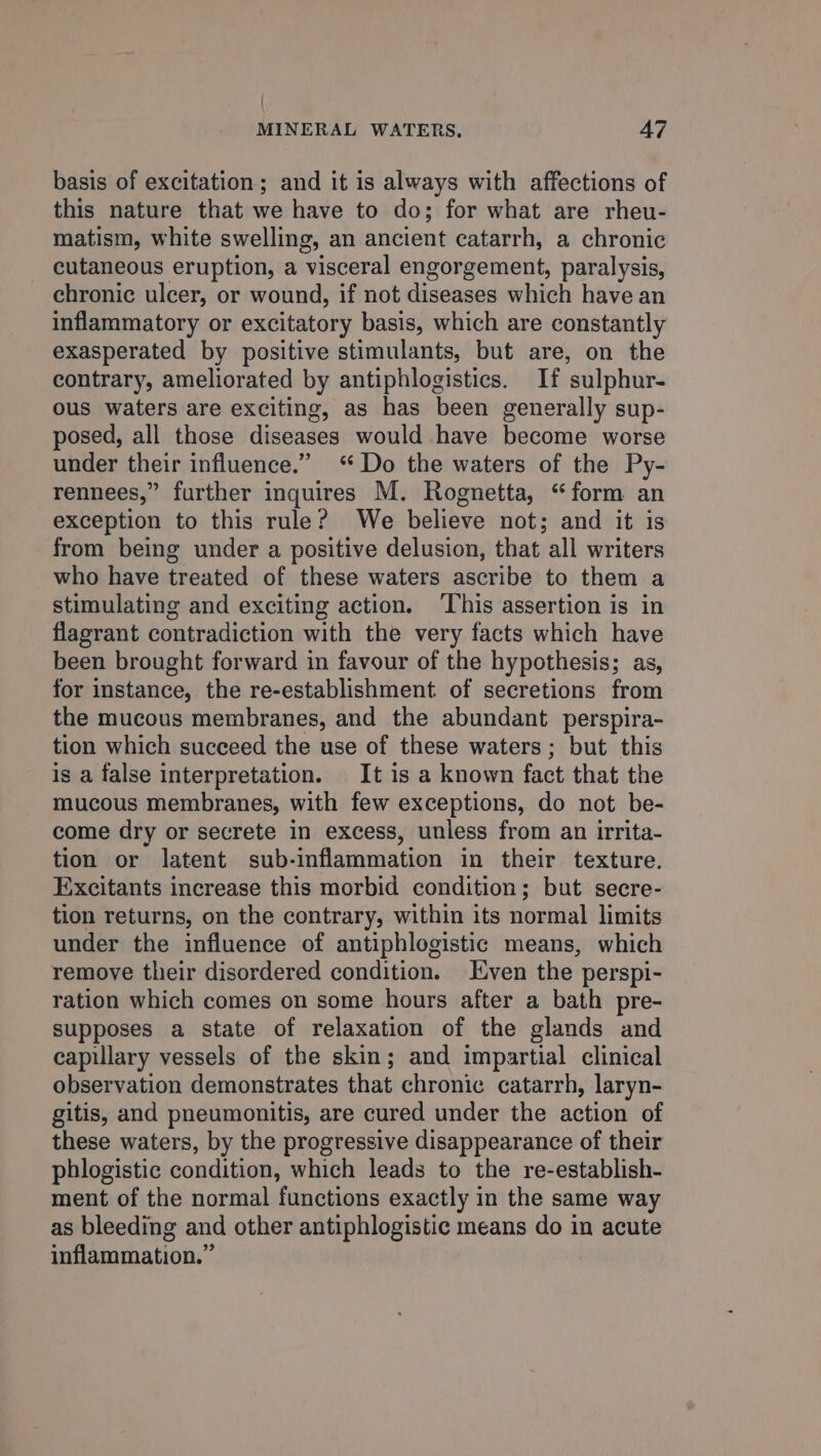basis of excitation; and it is always with affections of this nature that we have to do; for what are rheu- matism, white swelling, an ancient catarrh, a chronic cutaneous eruption, a visceral engorgement, paralysis, chronic ulcer, or wound, if not diseases which have an inflammatory or excitatory basis, which are constantly exasperated by positive stimulants, but are, on the contrary, ameliorated by antiphlogistics. If sulphur- ous waters are exciting, as has been generally sup- posed, all those diseases would have become worse under their influence.” “Do the waters of the Py- rennees,” further inquires M. Rognetta, “form an exception to this rule? We believe not; and it is from being under a positive delusion, that all writers who have treated of these waters ascribe to them a stimulating and exciting action. ‘This assertion is in flagrant contradiction with the very facts which have been brought forward in favour of the hypothesis; as, for instance, the re-establishment of secretions from the mucous membranes, and the abundant perspira- tion which succeed the use of these waters; but this is a false interpretation. It is a known fact that the mucous membranes, with few exceptions, do not be- come dry or secrete in excess, unless from an irrita- tion or latent sub-inflammation in their texture. Excitants increase this morbid condition; but secre- tion returns, on the contrary, within its normal limits under the influence of antiphlogistic means, which remove their disordered condition. Even the perspi- ration which comes on some hours after a bath pre- supposes a state of relaxation of the glands and capillary vessels of the skin; and impartial clinical observation demonstrates that chronic catarrh, laryn- gitis, and pneumonitis, are cured under the action of these waters, by the progressive disappearance of their phlogistic condition, which leads to the re-establish- ment of the normal functions exactly in the same way as bleeding and other antiphlogistic means do in acute inflammation.”