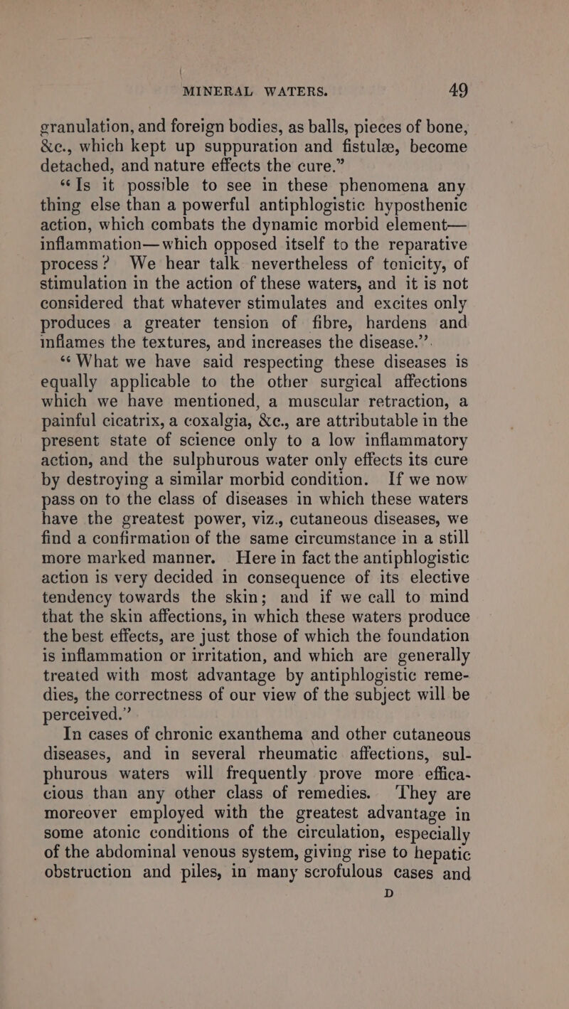 { MINERAL WATERS. 49 granulation, and foreign bodies, as balls, pieces of bone, &amp;e., which kept up suppuration and fistulee, become detached, and nature effects the cure.” ‘‘Is it possible to see in these phenomena any thing else than a powerful antiphlogistic hyposthenic action, which combats the dynamic morbid element— inflammation—which opposed itself to the reparative process? We hear talk nevertheless of tenicity, of stimulation in the action of these waters, and it is not considered that whatever stimulates and excites only produces a greater tension of fibre, hardens and infiames the textures, and increases the disease.’’. ‘* What we have said respecting these diseases is equally applicable to the other surgical affections which we have mentioned, a muscular retraction, a painful cicatrix, a coxalgia, &amp;c., are attributable in the present state of science only to a low inflammatory action, and the sulphurous water only effects its cure by destroying a similar morbid condition. If we now pass on to the class of diseases in which these waters have the greatest power, viz., cutaneous diseases, we find a confirmation of the same circumstance in a still more marked manner. Here in fact the antiphlogistic action is very decided in consequence of its elective tendency towards the skin; and if we call to mind that the skin affections, in which these waters produce the best effects, are just those of which the foundation is inflammation or irritation, and which are generally treated with most advantage by antiphlogistic reme- dies, the correctness of our view of the subject will be perceived.” In cases of chronic exanthema and other cutaneous diseases, and in several rheumatic affections, sul- phurous waters will frequently prove more effica- cious than any other class of remedies. ‘They are moreover employed with the greatest advantage in some atonic conditions of the circulation, especially of the abdominal venous system, giving rise to hepatic obstruction and piles, in many scrofulous cases and D