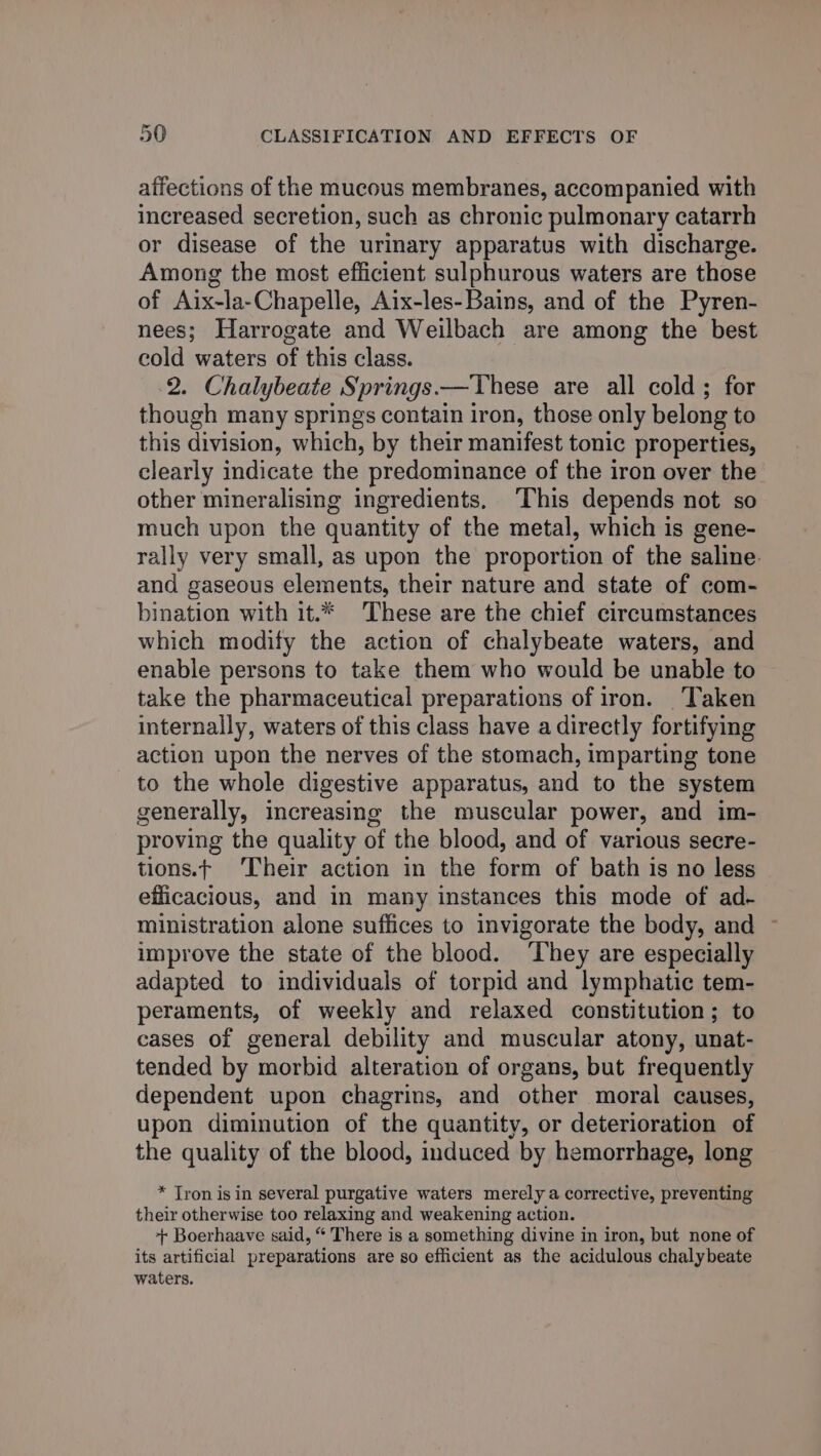 affections of the mucous membranes, accompanied with increased secretion, such as chronic pulmonary catarrh or disease of the urinary apparatus with discharge. Among the most efficient sulphurous waters are those of Aix-la-Chapelle, Aix-les-Bains, and of the Pyren- nees; Harrogate and Weilbach are among the best cold waters of this class. 2. Chalybeate Springs.—These are all cold; for though many springs contain iron, those only belong to this division, which, by their manifest tonic properties, clearly indicate the predominance of the iron over the other mineralising ingredients. This depends not so much upon the quantity of the metal, which is gene- rally very small, as upon the proportion of the saline. and gaseous elements, their nature and state of com- bination with it.* These are the chief circumstances which modify the action of chalybeate waters, and enable persons to take them who would be unable to take the pharmaceutical preparations of iron. Taken internally, waters of this class have a directly fortifying action upon the nerves of the stomach, imparting tone to the whole digestive apparatus, and to the system generally, increasing the muscular power, and im- proving the quality of the blood, and of various secre- tions.t ‘Their action in the form of bath is no less efficacious, and in many instances this mode of ad- ministration alone suffices to invigorate the body, and ~ improve the state of the blood. ‘They are especially adapted to individuals of torpid and lymphatic tem- peraments, of weekly and relaxed constitution; to cases of general debility and muscular atony, unat- tended by morbid alteration of organs, but frequently dependent upon chagrins, and other moral causes, upon diminution of the quantity, or deterioration of the quality of the blood, induced by hemorrhage, long * Tron is in several purgative waters merely a corrective, preventing their otherwise too relaxing and weakening action. + Boerhaave said, “ There is a something divine in iron, but none of its artificial preparations are so efficient as the acidulous chalybeate waters.