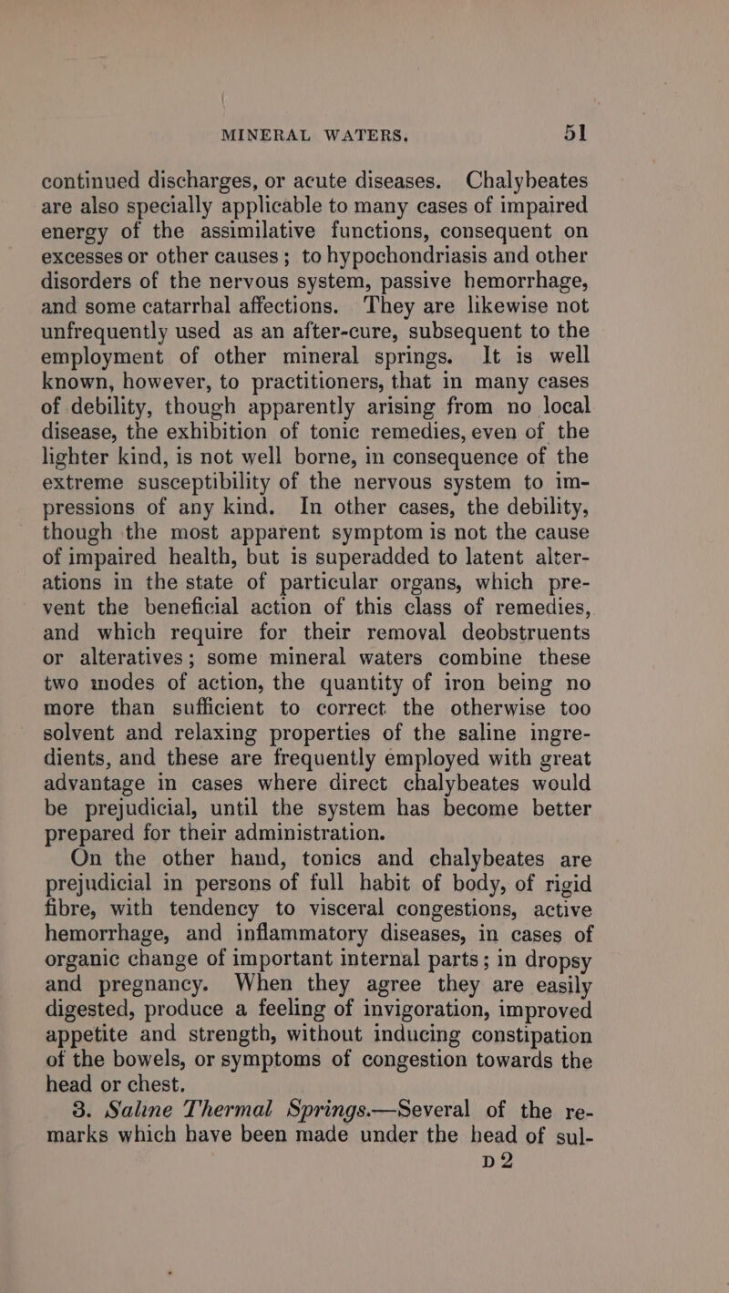 continued discharges, or acute diseases. Chalybeates are also specially applicable to many cases of impaired energy of the assimilative functions, consequent on excesses or other causes; to hypochondriasis and other disorders of the nervous system, passive hemorrhage, and some catarrhal affections. They are likewise not unfrequently used as an after-cure, subsequent to the employment of other mineral springs. It is well known, however, to practitioners, that in many cases of debility, though apparently arising from no local disease, the exhibition of tonic remedies, even of the lighter kind, is not well borne, in consequence of the extreme susceptibility of the nervous system to im- pressions of any kind. In other cases, the debility, though the most apparent symptom is not the cause of impaired health, but is superadded to latent alter- ations in the state of particular organs, which pre- vent the beneficial action of this class of remedies, and which require for their removal deobstruents or alteratives; some mineral waters combine these two modes of action, the quantity of iron being no more than sufficient to correct the otherwise too solvent and relaxing properties of the saline ingre- dients, and these are frequently employed with great advantage in cases where direct chalybeates would be prejudicial, until the system has become better prepared for their administration. On the other hand, tonics and chalybeates are prejudicial in persons of full habit of body, of rigid fibre, with tendency to visceral congestions, active hemorrhage, and inflammatory diseases, in cases of organic change of important internal parts; in dropsy and pregnancy. When they agree they are easily digested, produce a feeling of invigoration, improved appetite and strength, without inducing constipation of the bowels, or symptoms of congestion towards the head or chest. 3. Saline Thermal Springs.—Several of the re- marks which have been made under the head of sul- D2