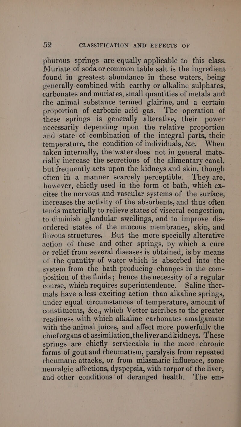 phurous springs are equally applicable to this class. Muriate of soda or common table salt is the ingredient found in greatest abundance in these waters, being generally combined with earthy or alkaline sulphates, carbonates and muriates, small quantities of metals and the animal substance termed glairine, and a certain proportion of carbonic acid gas. ‘The operation of these springs is generally alterative, their power necessarily depending upon the relative proportion and state of combination of the integral parts, their temperature, the condition of individuals, &amp;e. When taken internally, the water does not in general mate- rially increase the secretions of the alimentary canal, _ but frequently acts upon the kidneys and skin, though often in a manner scarcely perceptible. They are, however, chiefly used in the form of bath, which ex- cites the nervous and vascular systems of the surface, increases the activity of the absorbents, and thus often tends materially to relieve states of visceral congestion, to diminish glandular swellings, and to improve dis- ordered states of the mucous membranes, skin, and fibrous structures. But the more specially alterative action of these and other springs, by which a cure or relief from several diseases is obtained, is by means of the quantity of water which is absorbed into the system from the bath producing changes in the com- position of the fluids; hence the necessity of a regular course, which requires superintendence. Saline ther- mals have a less exciting action than alkaline springs, under equal circumstances of temperature, amount of constituents, &amp;c., which Vetter ascribes to the greater readiness with which alkaline carbonates amalgamate with the animal juices, and affect more powerfully the chieforgans of assimilation, the liver and kidneys. These springs are chiefly serviceable in the more chronic forms of gout and rheumatism, paralysis from repeated rheumatic attacks, or from miasmatic influence, some neuralgic affections, dyspepsia, with torpor of the liver, and other conditions of deranged health. The em-