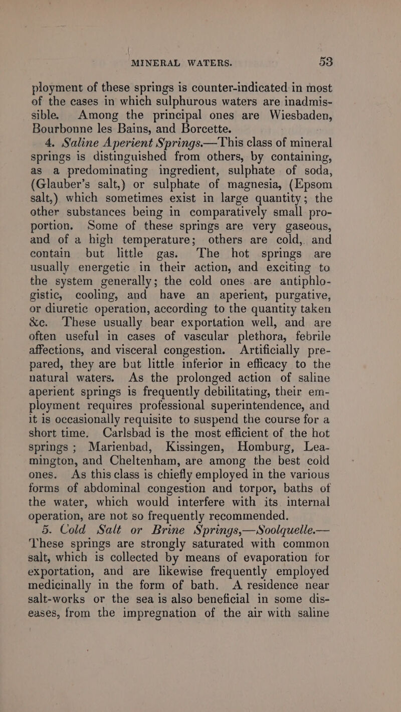 ployment of these springs is counter-indicated in most of the cases in which sulphurous waters are inadmis- sible. Among the principal ones are gueshalicn, Bourbonne les Bains, and Borcette. 4. Saline Aperient Springs.—This class of mineral springs is distinguished from others, by containing, as a predominating ingredient, sulphate of soda, (Glauber’s salt,) or sulphate of magnesia, (Epsom salt,) which sometimes exist in large quantity; the ether substances being in comparatively small pro- portion. Some of these springs are very gaseous, and of a high temperature; others are cold,. and contain but little gas. The hot springs are usually energetic in their action, and exciting to the system generally; the cold ones .are antiphlo- gistic, cooling, and have an aperient, purgative, or diuretic operation, according to the quantity taken &amp;e. These usually bear exportation well, and are often useful in cases of vascular plethora, febrile affections, and visceral congestion. Artificially pre- pared, they are but little inferior in efficacy to the natural waters. As the prolonged action of saline aperient springs is frequently debilitating, their em- ployment requires professional superintendence, and it Is occasionally requisite to suspend the course for a short time. Carlsbad is the most efficient of the hot springs ; Marienbad, Kissingen, Homburg, Lea- mington, and Cheltenham, are among the best coid ones. As this class is chiefly employed in the various forms of abdominal congestion and torpor, baths of the water, which would interfere with its internal operation, are not so frequently recommended. 5. Cold Salt or Brine Springs,—Soolquelle.— These springs are strongly saturated with common salt, which is collected by means of evaporation for exportation, and are likewise frequently employed medicinally in the form of bath. A residence near salt-works or the sea is also beneficial in some dis- eases, from the impregnation of the air with saline