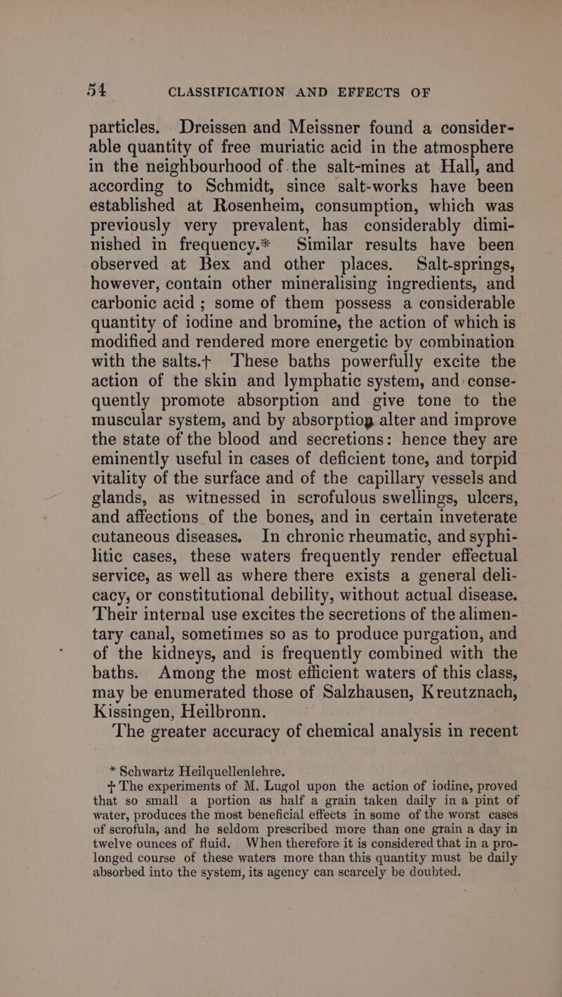 particles. Dreissen and Meissner found a consider- able quantity of free muriatic acid in the atmosphere in the neighbourhood of the salt-mines at Hall, and according to Schmidt, since salt-works have been established at Rosenheim, consumption, which was previously very prevalent, has considerably dimi- nished in frequency.* Similar results have been observed at Bex and other places. Salt-springs, however, contain other mineralising ingredients, and carbonic acid ; some of them possess a considerable quantity of iodine and bromine, the action of which is modified and rendered more energetic by combination with the salts.+ These baths powerfully excite the action of the skin and lymphatic system, and conse- quently promote absorption and give tone to the muscular system, and by absorptiog alter and improve the state of the blood and secretions: hence they are eminently useful in cases of deficient tone, and torpid vitality of the surface and of the capillary vessels and glands, as witnessed in scrofulous swellings, ulcers, and affections of the bones, and in certain inveterate cutaneous diseases. In chronic rheumatic, and syphi- litic cases, these waters frequently render effectual service, as well as where there exists a general deli- cacy, or constitutional debility, without actual disease. Their internal use excites the secretions of the alimen- tary canal, sometimes so as to produce purgation, and of the kidneys, and is frequently combined with the baths. Among the most efficient waters of this class, may be enumerated those of Salzhausen, Kreutznach, Kissingen, Heilbronn. The greater accuracy of chemical analysis in recent * Schwartz Heilquellenlehre. + The experiments of M. Lugol upon the action of iodine, proved that so small a portion as half a grain taken daily in a pint of water, produces the most beneficial effects in some of the worst cases of scrofula, and he seldom prescribed more than one grain a day in twelve ounces of fluid. When therefore it is considered that in a pro- longed course of these waters more than this quantity must be daily absorbed into the system, its agency can scarcely be doubted.