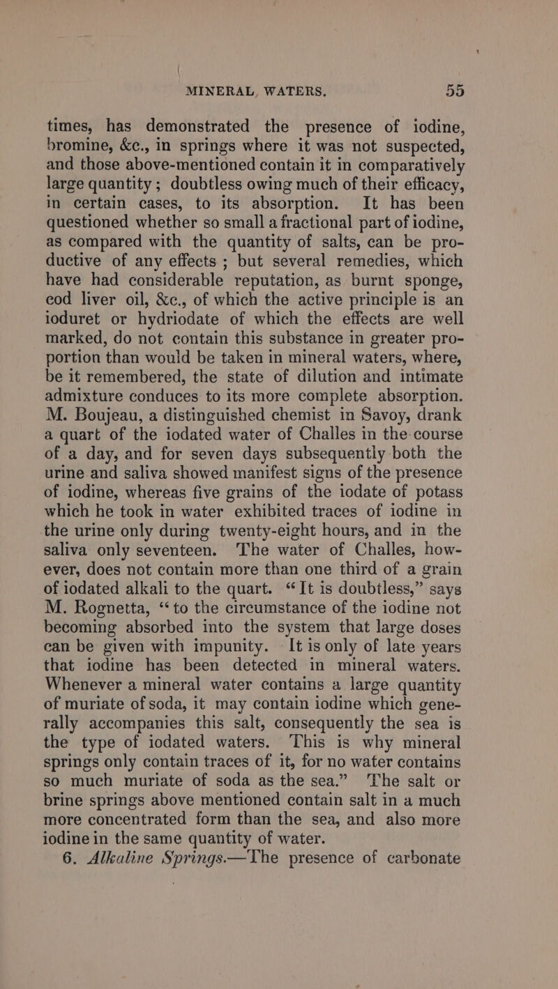 times, has demonstrated the presence of iodine, bromine, &¢., in springs where it was not suspected, and those above-mentioned contain it in comparatively large quantity ; doubtless owing much of their efficacy, in certain cases, to its absorption. It has been questioned whether so small a fractional part of iodine, as compared with the quantity of salts, can be pro- ductive of any effects ; but several remedies, which have had considerable reputation, as burnt sponge, eod liver oil, &c., of which the active principle is an ioduret or hydriodate of which the effects are well marked, do not contain this substance in greater pro- portion than would be taken in mineral waters, where, be it remembered, the state of dilution and intimate admixture conduces to its more complete absorption. M. Boujeau, a distinguished chemist in Savoy, drank a quart of the iodated water of Challes in the course of a day, and for seven days subsequently both the urine and saliva showed manifest signs of the presence of iodine, whereas five grains of the iodate of potass which he took in water exhibited traces of iodine in the urine only during twenty-eight hours, and in the saliva only seventeen. ‘The water of Challes, how- ever, does not contain more than one third of a grain of iodated alkali to the quart. “It is doubtless,” says M. Rognetta, “to the circumstance of the iodine not becoming absorbed into the system that large doses ean be given with impunity. It is only of late years that iodine has been detected in mineral waters. Whenever a mineral water contains a large quantity of muriate of soda, it may contain iodine which gene- rally accompanies this salt, consequently the sea is the type of iodated waters. This is why mineral springs only contain traces of it, for no water contains so much muriate of soda as the sea.” The salt or brine springs above mentioned contain salt in a much more concentrated form than the sea, and also more iodine in the same quantity of water. 6. Alkaline Springs—The presence of carbonate