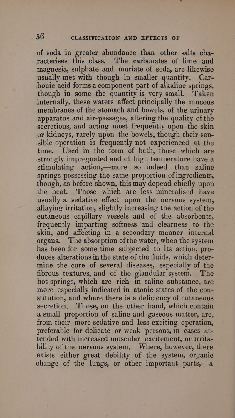 of soda in greater abundance than other salts cha- racterises this class. The carbonates of lime and magnesia, sulphate and muriate of soda, are likewise usually met with though in smaller quantity. Car- bonic acid forms. component part of alkaline springs, though in some the quantity is very small. ‘Taken internally, these waters affect principally the mucous membranes of the stomach and bowels, of the urinary apparatus and air-passages, altering the quality of the secretions, and acting most frequently upon the skin or kidneys, rarely upon the bowels, though their sen- sible operation is frequently not experienced at the time. Used in the form of bath, those which are strongly impregnated and of high temperature have a stimulating action,x—more so indeed than saline springs possessing the same proportion of ingredients, though, as before shown, this may depend chiefly upon the heat. Those which are less mineralised have usually a sedative effect upon the nervous system, allaying irritation, slightly increasing the action of the cutaneous capillary vessels and of the absorbents, frequently imparting softness and clearness to the skin, and affecting in a secondary manner internal organs. ‘The absorption of the water, when the system has been for some time subjected to its action, pro- duces alterations in the state of the fluids, which deter- mine the cure of several diseases, especially of the fibrous textures, and of the glandular-system. ‘The hot springs, which are rich in saline substance, are more especially indicated in atonic states of the con- stitution, and where there is a deficiency of cutaneous secretion. ‘Those, on the other hand, which contain a small proportion of saline and gaseous matter, are, from their more sedative and less exciting operation, preferable for delicate or weak persons, in cases at- tended with increased muscular excitement, or irrita- bility of the nervous system. Where, however, there exists either great debility of the system, organic change of the lungs, or other important parts,—a