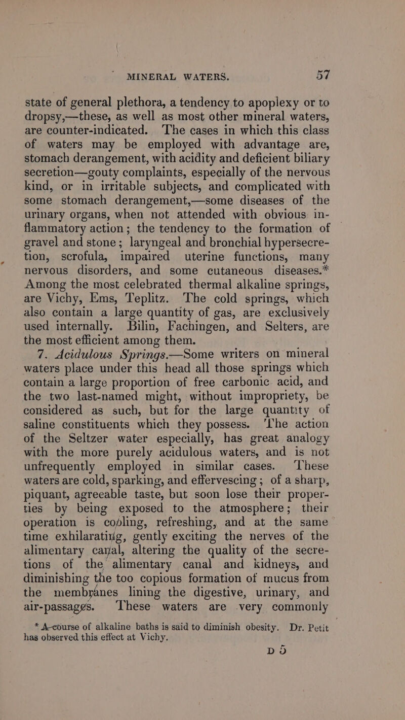 state of general plethora, a tendency to apoplexy or to dropsy,—these, as well as most other mineral waters, are counter-indicated. ‘The cases in which this class of waters may be employed with advantage are, stomach derangement, with acidity and deficient biliary secretion—gouty complaints, especially of the nervous kind, or in irritable subjects, and complicated with some stomach derangement,—some diseases of the urinary organs, when not attended with obvious. in- flammatory action; the tendency to the formation of gravel and stone; ‘laryngeal and bronchial hypersecre- tion, scrofula, impaired uterine functions, many nervous disorders, and some cutaneous diseases.* Among the most celebrated thermal alkaline springs, are Vichy, Ems, Teplitz. The cold springs, which also contain a large quantity of gas, are exclusively used internally. Bilin, Fachingen, and Selters, are the most efficient among them. 7. Acidulous Springs.—Some writers on mineral waters place under this head all those springs which contain a large proportion of free carbonic acid, and the two last-named might, without impropriety, be considered as such, but for the large quantity of saline constituents which they possess. ‘Ihe action of the Seltzer water especially, has great analogy with the more purely acidulous waters, and is not unfrequently employed in similar cases. ‘hese waters are cold, sparking, and effervescing ; of a sharp, piquant, agreeable taste, but soon lose “their proper- ties by being exposed to the atmosphere; their operation is ‘copling, refreshing, and at the same time exhilarativg, gently exciting the nerves of the alimentary caral, altering the quality of the secre- tions of the alimentary canal and kidneys, and diminishing the too copious formation of mucus from the membyanes lining the digestive, urinary, and air-passaggs. ‘These waters are very commonly * A course of alkaline baths is said to diminish obesity. Dr. Petit | has observed this effect at Vichy. DO