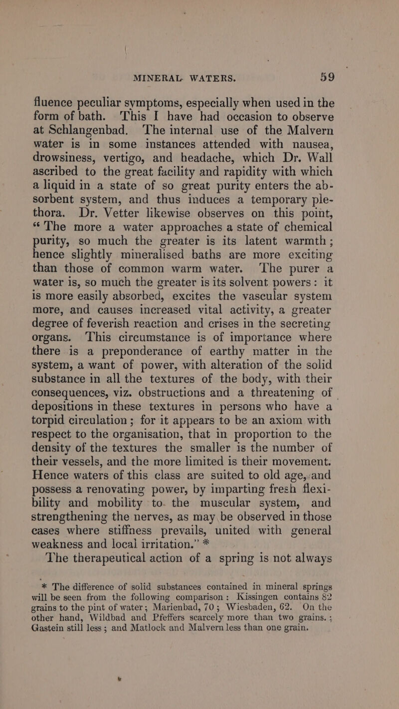 fluence peculiar symptoms, especially when used in the form of bath. This I have had occasion to observe at Schlangenbad. ‘The internal use of the Malvern water is in some instances attended with nausea, drowsiness, vertigo, and headache, which Dr. Wall ascribed to the great facility and rapidity with which a liquid in a state of so great purity enters the ab- sorbent system, and thus induces a temporary ple- thora. Dr. Vetter likewise observes on this point, ‘The more a water approaches a state of chemical purity, so much the greater is its latent warmth; hence slightly mineralised baths are more exciting than those of common warm water. ‘The purer a water is, so much the greater is its solvent powers: it is more easily absorbed, excites the vascular system more, and causes increased vital activity, a greater degree of feverish reaction and crises in the secreting organs. ‘This circumstance is of importance where there is a preponderance of earthy matter in the system, a want of power, with alteration of the solid substance in all the textures of the body, with their consequences, viz. obstructions and a threatening of depositions in these textures in persons who have a torpid circulation ; for it appears to be an axiom with respect to the organisation, that in proportion to the density of the textures the smaller is the number of their vessels, and the more limited is their movement. Hence waters of this class are suited to old age,:and possess a renovating power, by imparting frezh flexi- bility and mobility to. the muscular system, and strengthening the nerves, as may be observed in those cases where stiffness prevails, united with general weakness and local irritation.” * The therapeutical action of a spring is not always * The difference of solid substances contained in mineral springs will be seen from the following comparison: Kissingen contains 82 grains to the pint of water; Marienbad, 70; Wiesbaden, 62. On the other hand, Wildbad and Pfeffers scarcely more than two grains. ; Gastein still less ; and Matlock and Malvern less than one grain.