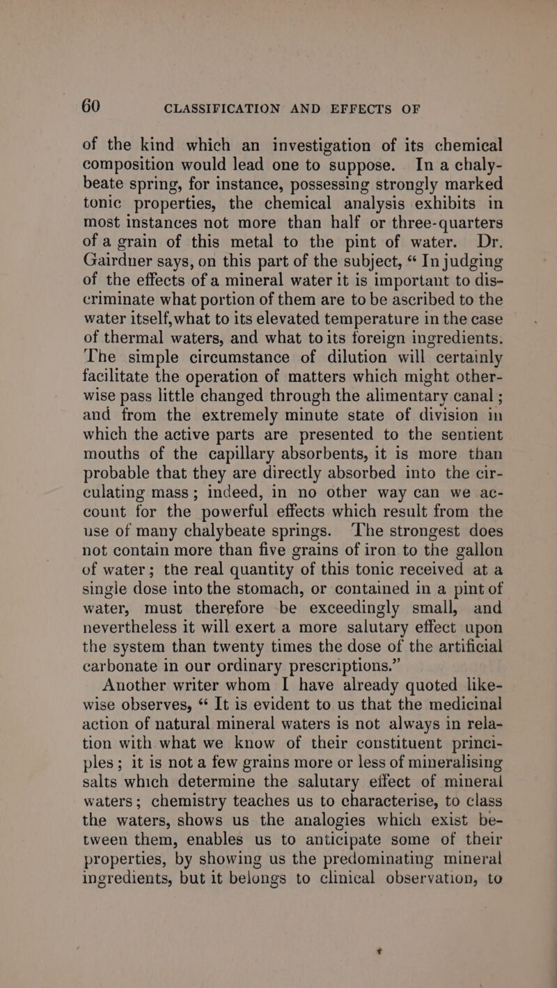 of the kind which an investigation of its chemical composition would lead one to suppose. In a chaly- beate spring, for instance, possessing strongly marked tonic properties, the chemical analysis exhibits in most instances not more than half or three-quarters of a grain of this metal to the pint of water. Dr. Gairdner says, on this part of the subject, “ In judging of the effects of a mineral water it is important to dis- criminate what portion of them are to be ascribed to the water itself,what to its elevated temperature in the case of thermal waters, and what to its foreign ingredients. The simple circumstance of dilution will certainly facilitate the operation of matters which might other- wise pass little changed through the alimentary canal ; and from the extremely minute state of division in which the active parts are presented to the sentient mouths of the capillary absorbents, it is more than probable that they are directly absorbed into the cir- culating mass; indeed, in no other way can we ac- count for the powerful effects which result from the use of many chalybeate springs. ‘The strongest does not contain more than five grains of iron to the gallon of water; the real quantity of this tonic received at a single dose into the stomach, or contained in a pint of water, must therefore be exceedingly small, and nevertheless it will exert a more salutary effect upon the system than twenty times the dose of the artificial carbonate in our ordinary prescriptions.” Another writer whom I have already quoted like- wise observes, ** It is evident to us that the medicinal action of natural mineral waters is not always in rela- tion with what we know of their constituent princi- ples; it is not a few grains more or less of mineralising salts which determine the salutary effect of mineral waters; chemistry teaches us to characterise, to class the waters, shows us the analogies which exist be- tween them, enables us to anticipate some of their properties, by showing us the predominating mineral ingredients, but it belongs to clinical observation, to