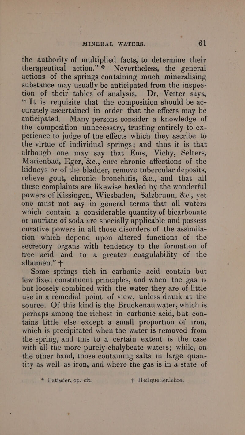 the authority of multiplied facts, to determine their therapeutical action.” * Nevertheless, the general actions of the springs containing much mineralising substance may usually be anticipated from the inspec- tion of their tables of analysis. Dr. Vetter says, ** [t is requisite that the composition should be ac- curately ascertained in order that the effects may be anticipated. Many persons consider a knowledge of the composition unnecessary, trusting entirely to ex- perience to judge of the effects which they ascribe to the virtue of individual springs; and thus it is that although one may say that Ems, Vichy, Selters, Marienbad, Eger, &amp;c., cure chronic affections of the kidneys or of the bladder, remove tubercular deposits, relieve gout, chronic bronchitis, &amp;c., and that all these complaints are likewise healed by the wonderful powers of Kissingen, Wiesbaden, Salzbrunn, &amp;Xc., yet one must not say in general terms that all waters which contain a considerable quantity of bicarbonate or muriate of soda are specially applicable and possess curative powers in all those disorders of the assimila- tion which depend upon altered functions of the secretory organs with tendency to the formation of free acid and to a greater .coagulability of the albumen.” + Some springs rich in carbonic acid contain but few fixed constituent principles, and when the gas is but loosely combined with the water they are of little use in a remedial point of view, unless drank at the source. Of this kind is the Bruckenau water, which is perhaps among the richest in carbonic acid, but con- tains little else except a small proportion of iron, which is precipitated when the water is removed from the spring, and this to a certain extent is the case with all the more purely chalybeate wateis; while, on the other hand, those containing salts in large quan- tity as well as iron, and where the gas is in a state of * Patissier, op. cit. + Heilquellenlehre.