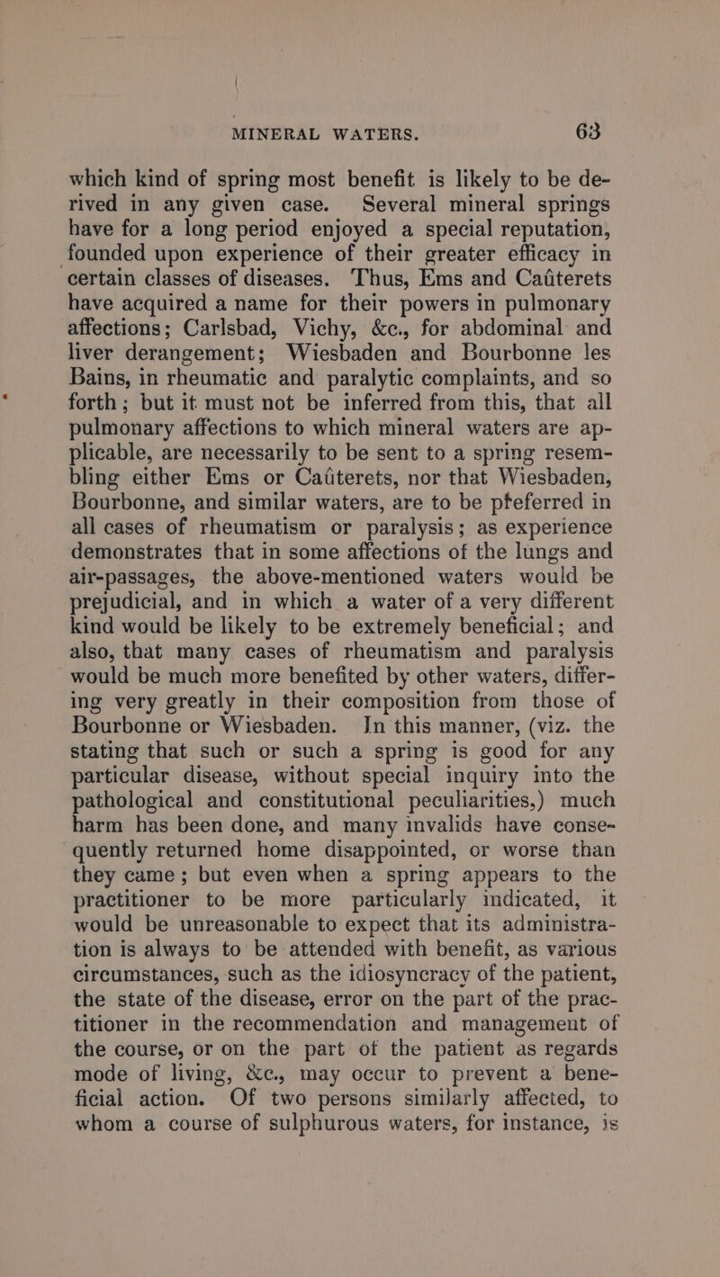 which kind of spring most benefit is likely to be de- rived in any given case. Several mineral springs have for a long period enjoyed a special reputation, founded upon experience of their greater efficacy in certain classes of diseases. Thus, Ems and Caiterets have acquired a name for their powers in pulmonary affections; Carlsbad, Vichy, &amp;c., for abdominal and liver derangement; Wiesbaden and Bourbonne les Bains, in rheumatic and paralytic complaints, and so forth ; but it must not be inferred from this, that all pulmonary affections to which mineral waters are ap- plicable, are necessarily to be sent to a spring resem- bling either Ems or Cafiterets, nor that Wiesbaden, Bourbonne, and similar waters, are to be pteferred in all cases of rheumatism or paralysis; as experience demonstrates that in some affections of the lungs and air-passages, the above-mentioned waters would be prejudicial, and in which a water of a very different kind would be likely to be extremely beneficial; and also, that many cases of rheumatism and paralysis would be much more benefited by other waters, differ- ing very greatly in their composition from those of Bourbonne or Wiesbaden. Jn this manner, (viz. the stating that such or such a spring is good for any particular disease, without special inquiry into the pathological and constitutional peculiarities,) much harm has been done, and many invalids have conse- quently returned home disappointed, or worse than they came; but even when a spring appears to the practitioner to be more particularly indicated, it would be unreasonable to expect that its administra- tion is always to be attended with benefit, as various circumstances, such as the idiosyncracy of the patient, the state of the disease, error on the part of the prac- titioner in the recommendation and management of the course, or on the part of the patient as regards mode of living, &amp;c., may occur to prevent a bene- ficial action. Of two persons similarly affected, to whom a course of sulphurous waters, for instance, is