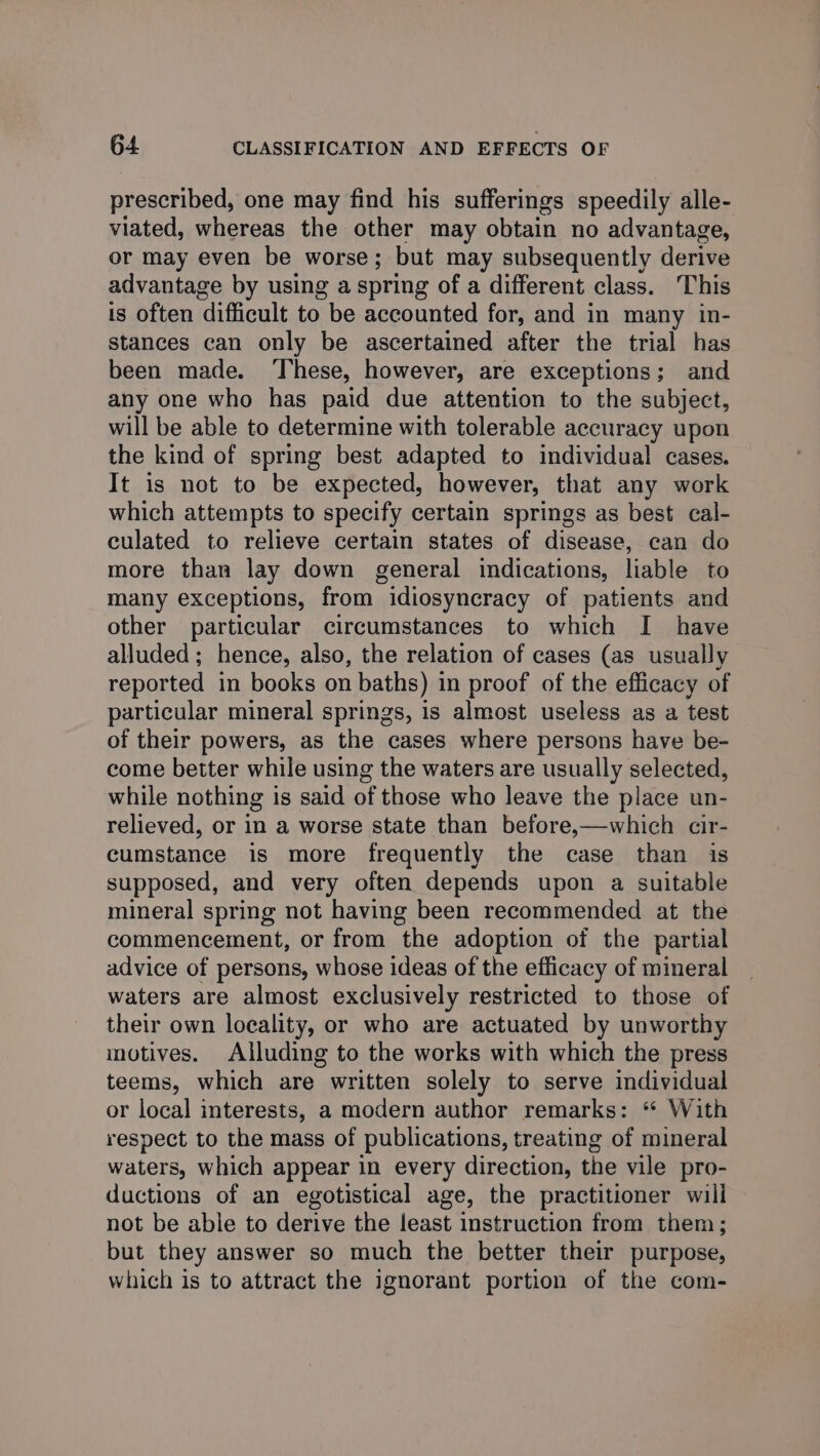 prescribed, one may find his sufferings speedily alle- viated, whereas the other may obtain no advantage, or may even be worse; but may subsequently derive advantage by using a spring of a different class. This is often difficult to be accounted for, and in many in- stances can only be ascertained after the trial has been made. ‘These, however, are exceptions; and any one who has paid due attention to the subject, will be able to determine with tolerable accuracy upon the kind of spring best adapted to individual cases. It is not to be expected, however, that any work which attempts to specify certain springs as best cal- culated to relieve certain states of disease, can do more than lay down general indications, liable to many exceptions, from idiosyncracy of patients and other particular circumstances to which I have alluded; hence, also, the relation of cases (as usually reported in books on baths) in proof of the efficacy of particular mineral springs, is almost useless as a test of their powers, as the cases where persons have be- come better while using the waters are usually selected, while nothing is said of those who leave the place un- relieved, or in a worse state than before,—which cir- cumstance is more frequently the case than is supposed, and very often depends upon a suitable mineral spring not having been recommended at the commencement, or from the adoption of the partial advice of persons, whose ideas of the efficacy of mineral waters are almost exclusively restricted to those of their own locality, or who are actuated by unworthy motives. Alluding to the works with which the press teems, which are written solely to serve individual or local interests, a modern author remarks: ‘ With respect to the mass of publications, treating of mineral waters, which appear in every direction, the vile pro- ductions of an egotistical age, the practitioner will not be able to derive the least instruction from them; but they answer so much the better their purpose, which is to attract the ignorant portion of the com-