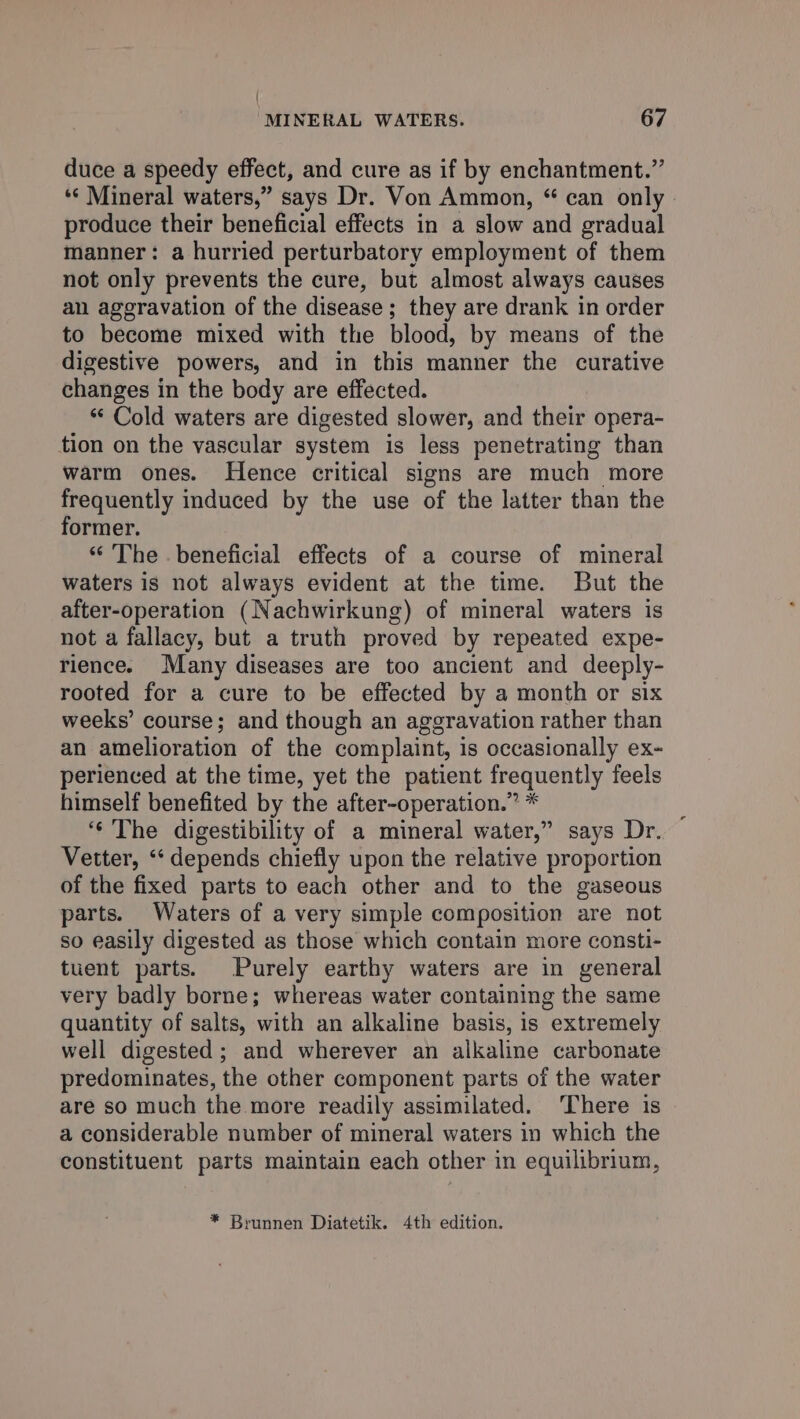 | MINERAL WATERS. 67 duce a speedy effect, and cure as if by enchantment.” ‘© Mineral waters,” says Dr. Von Ammon, “ can only produce their beneficial effects in a slow and gradual manner: a hurried perturbatory employment of them not only prevents the cure, but almost always causes an aggravation of the disease; they are drank in order to become mixed with the blood, by means of the digestive powers, and in this manner the curative changes in the body are effected. “ Cold waters are digested slower, and their opera- tion on the vascular system is less penetrating than warm ones. Hence critical signs are much more frequently induced by the use of the latter than the former. “ The . beneficial effects of a course of mineral waters is not always evident at the time. But the after-operation (Nachwirkung) of mineral waters is not a fallacy, but a truth proved by repeated expe- rience. Many diseases are too ancient and deeply- rooted for a cure to be effected by a month or six weeks’ course; and though an aggravation rather than an amelioration of the complaint, is occasionally ex- perienced at the time, yet the patient frequently feels himself benefited by the after-operation.” * : ‘¢ The digestibility of a mineral water,” says Dr. Vetter, ‘“‘ depends chiefly upon the relative proportion of the fixed parts to each other and to the gaseous parts. Waters of a very simple composition are not so easily digested as those which contain more consti- tuent parts. Purely earthy waters are in general very badly borne; whereas water containing the same quantity of salts, with an alkaline basis, is extremely well digested ; and wherever an alkaline carbonate predominates, the other component parts of the water are so much the more readily assimilated. ‘There is a considerable number of mineral waters in which the constituent parts maintain each other in equilibrium, * Brunnen Diatetik. 4th edition.
