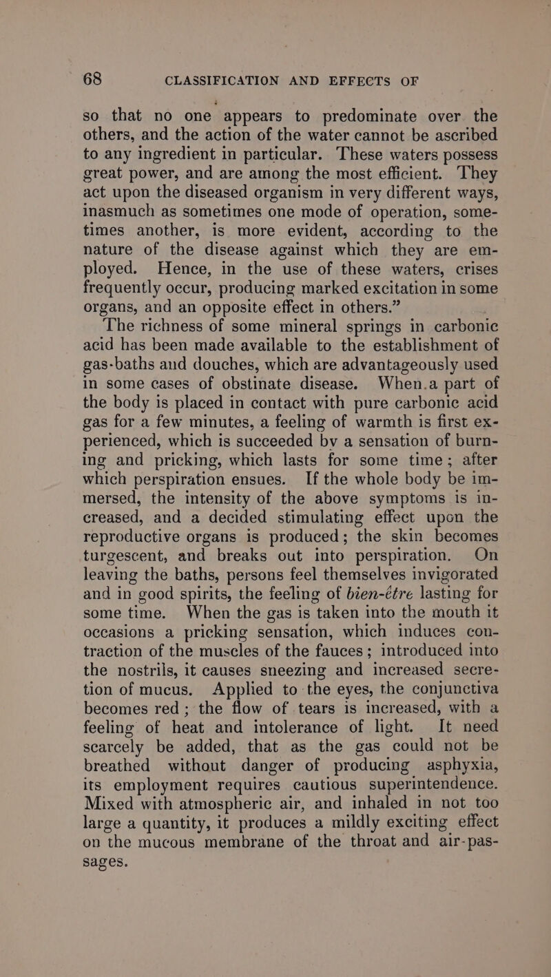 so that no one appears to predominate over. the others, and the action of the water cannot be ascribed to any ingredient in particular. These waters possess great power, and are among the most efficient. ‘They act upon the diseased organism in very different ways, inasmuch as sometimes one mode of operation, some- times another, is more evident, according to the nature of the disease against which they are em- ployed. Hence, in the use of these waters, crises frequently occur, producing marked excitation in some organs, and an opposite effect in others.” The richness of some mineral springs in carbonic acid has been made available to the establishment of gas-baths aud douches, which are advantageously used in some cases of obstinate disease. When.a part of the body is placed in contact with pure carbonic acid gas for a few minutes, a feeling of warmth is first ex- perienced, which is succeeded by a sensation of burn- ing and pricking, which lasts for some time; after which perspiration ensues. If the whole body be im- mersed, the intensity of the above symptoms is in- creased, and a decided stimulating effect upon the reproductive organs is produced; the skin becomes turgescent, and breaks out into perspiration. On leaving the baths, persons feel themselves invigorated and in good spirits, the feeling of bien-étre lasting for some time. When the gas is taken into the mouth it occasions a pricking sensation, which induces con- traction of the muscles of the fauces ; introduced into the nostrils, it causes sneezing and increased secre- tion of mucus. Applied to the eyes, the conjunctiva becomes red ; the flow of tears is increased, with a feeling of heat and intolerance of light. It need scarcely be added, that as the gas could not be breathed without danger of producing asphyxia, its employment requires cautious superintendence. Mixed with atmospheric air, and inhaled in not too large a quantity, it produces a mildly exciting effect on the mucous membrane of the throat and air-pas- sages.