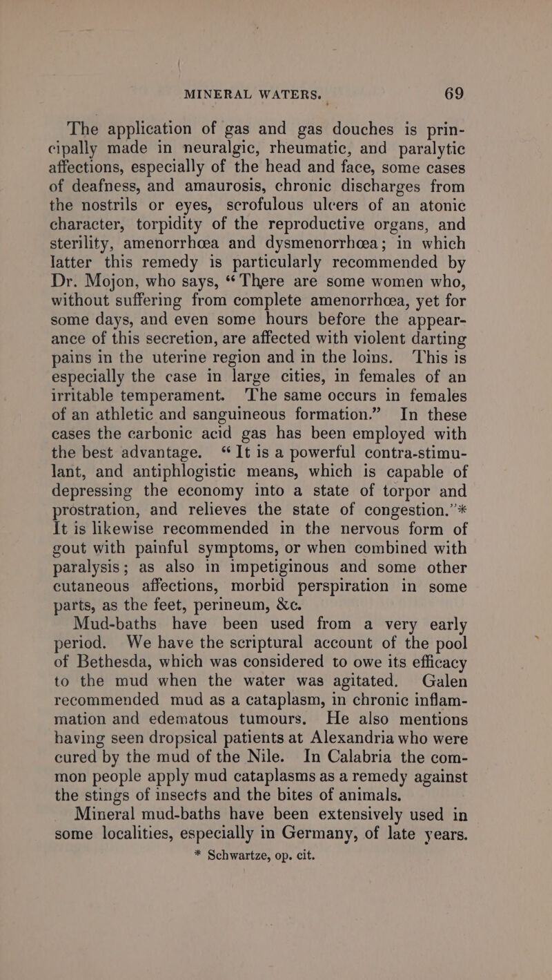 The application of gas and gas douches is prin- cipally made in neuralgic, rheumatic, and paralytic affections, especially of the head and face, some cases of deafness, and amaurosis, chronic discharges from the nostrils or eyes, scrofulous ulcers of an atonic character, torpidity of the reproductive organs, and sterility, amenorrhcea and dysmenorrhcea; in which latter this remedy is particularly recommended by Dr. Mojon, who says, “There are some women who, without suffering from complete amenorrheea, yet for some days, and even some hours before the appear- ance of this secretion, are affected with violent darting pains in the uterine region and in the loins. This is especially the case in large cities, in females of an irritable temperament. ‘The same occurs in females of an athletic and sanguineous formation.” In these cases the carbonic acid gas has been employed with the best advantage. “It is a powerful contra-stimu- lant, and antiphlogistic means, which is capable of depressing the economy into a state of torpor and prostration, and relieves the state of congestion.”* It is likewise recommended in the nervous form of gout with painful symptoms, or when combined with paralysis; as also in impetiginous and some other cutaneous affections, morbid perspiration in some parts, as the feet, perineum, &amp;c. Mud-baths have been used from a very early period. We have the scriptural account of the pool of Bethesda, which was considered to owe its efficacy to the mud when the water was agitated. Galen recommended mud as a cataplasm, in chronic inflam- mation and edematous tumours. He also mentions having seen dropsical patients at Alexandria who were cured by the mud of the Nile. In Calabria the com- mon people apply mud cataplasms as a remedy against the stings of insects and the bites of animals. Mineral mud-baths have been extensively used in some localities, especially in Germany, of late years. * Schwartze, op. cit.