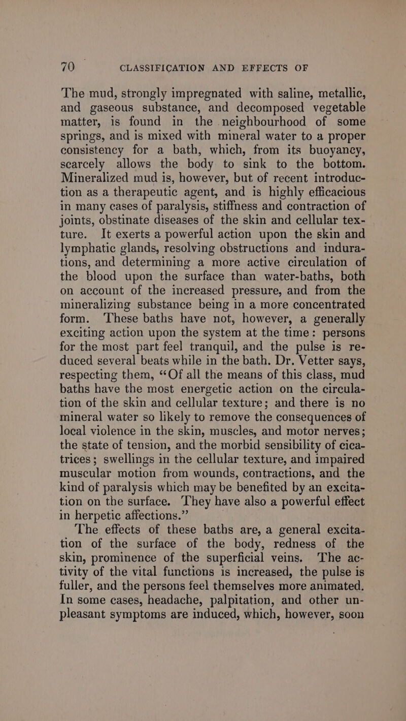 The mud, strongly impregnated with saline, metallic, and gaseous substance, and decomposed vegetable matter, is found in the neighbourhood of some springs, and is mixed with mineral water to a proper consistency for a bath, which, from its buoyancy, scarcely allows the body to sink to the bottom. Mineralized mud is, however, but of recent introduc- tion as a therapeutic agent, and is highly efficacious in many cases of paralysis, stiffness and contraction of joints, obstinate diseases of the skin and cellular tex- ture. It exerts a powerful action upon the skin and lymphatic glands, resolving obstructions and indura- tions, and determining a more active circulation of the blood upon the surface than water-baths, both on account of the increased pressure, and from the mineralizing substance being in a more concentrated form. ‘These baths have not, however, a generally exciting action upon the system at the time: persons for the most part feel tranquil, and the pulse is re- duced several beats while in the bath. Dr. Vetter says, respecting them, “Of all the means of this class, mud baths have the most energetic action on the circula- tion of the skin and cellular texture; and there is no mineral water so likely to remove the consequences of local violence in the skin, muscles, and motor nerves; the state of tension, and the morbid sensibility of cica- trices ; swellings in the cellular texture, and impaired muscular motion from wounds, contractions, and the kind of paralysis which may be benefited by an excita- tion on the surface. ‘They have also a powerful effect in herpetic affections.” | The effects of these baths are, a general excita- tion of the surface of the body, redness of the skin, prominence of the superficial veins. ‘The ac- tivity of the vital functions is increased, the pulse is fuller, and the persons feel themselves more animated. In some cases, headache, palpitation, and other un- pleasant symptoms are induced, which, however, soon
