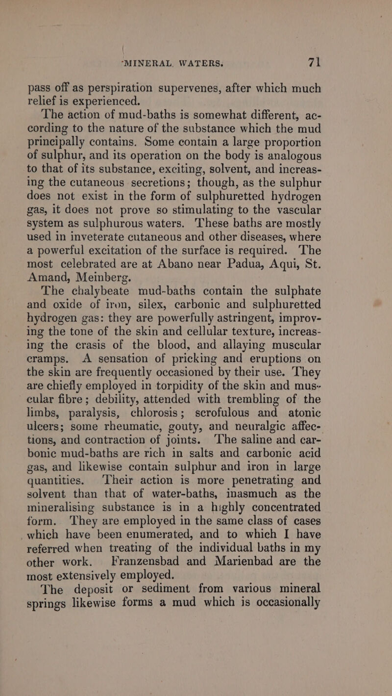 pass off as perspiration supervenes, after which much relief is experienced. The action of mud-baths is somewhat different, ac- cording to the nature of the substance which the mud principally contains. Some contain a large proportion of sulphur, and its operation on the body is analogous to that of its substance, exciting, solvent, and increas- ing the cutaneous secretions; though, as the sulphur does not exist in the form of sulphuretted hydrogen gas, it does not prove so stimulating to the vascular system as sulphurous waters. These baths are mostly used in inveterate cutaneous and other diseases, where a powerful excitation of the surface is required. ‘The most celebrated are at Abano near Padua, Aqui, St. Amand, Meinberg. The chalybeate mud-baths contain the sulphate and oxide of iron, silex, carbonic and sulphuretted hydrogen gas: they are powerfully astringent, improv- ing the tone of the skin and cellular texture, increas- ing the crasis of the blood, and allaying muscular cramps. A sensation of pricking and eruptions on the skin are frequently occasioned by their use. They are chiefly employed in torpidity of the skin and mus- cular fibre; debility, attended with trembling of the limbs, paralysis, chlorosis; scrofulous and atonic ulcers; some rheumatic, gouty, and neuralgic affec- tions, and contraction of joints. ‘The saline and car- bonic mud-baths are rich in salts and carbonic acid gas, and likewise contain sulphur and iron in large quantities. ‘Their action is more penetrating and solvent than that of water-baths, inasmuch as the mineralising substance is in a highly concentrated form. They are employed in the same class of cases which have been enumerated, and to which I have referred when treating of the individual baths in my other work. Franzensbad and Marienbad are the most extensively employed. The deposit or sediment from various mineral springs likewise forms a mud which is occasionally
