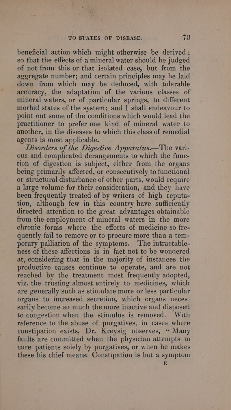 { TO STATES OF DISEASE. 73 beneficial action which might otherwise be derived ; so that the effects of a mineral water should be judged of not from this or that isolated case, but from the aggregate number; and certain principles may be laid down from which may be deduced, with tolerable accuracy, the adaptation of the various classes of mineral waters, or of particular springs, to different morbid states of the system; and I shall endeavour to point out some of the conditions which would lead the practitioner to prefer one kind of mineral water to another, in the diseases to which this class of eae agents is most applicable. Disorders of the Digestive Apparatus. i vari- ous and complicated derangements to which the func- tion of digestion is subject, either from the organs being primarily affected, or consecutively to functional or structural disturbance of other parts, would require a large volume for their consideration, and they have been frequently treated of by writers of high reputa- tion, although few in this country have sufficiently directed attention to the great advantages obtainable from the employment of mineral waters in the more chronic forms where the efforts of medicine so fre- quently fail to remove or to procure more than a tem- porary palliation of the symptoms. ‘The intractable- ness of these affections is in fact not to be wondered at, considering that in the majority of instances the productive causes continue to operate, and are not reached by the treatment most frequently adopted, viz. the trusting almost entirely to medicines, which are generally such as stimulate more or less particular organs to increased secretion, which organs neces. sarily become so much the more inactive and disposed to congestion when the stimulus is removed. With reference to the abuse of purgatives, in cases where constipation exists, Dr. Kreysig observes, * Many faults are committed when the physician attempts to cure patients solely by purgatives, or when he makes these his chief means. Constipation is but a symptom E